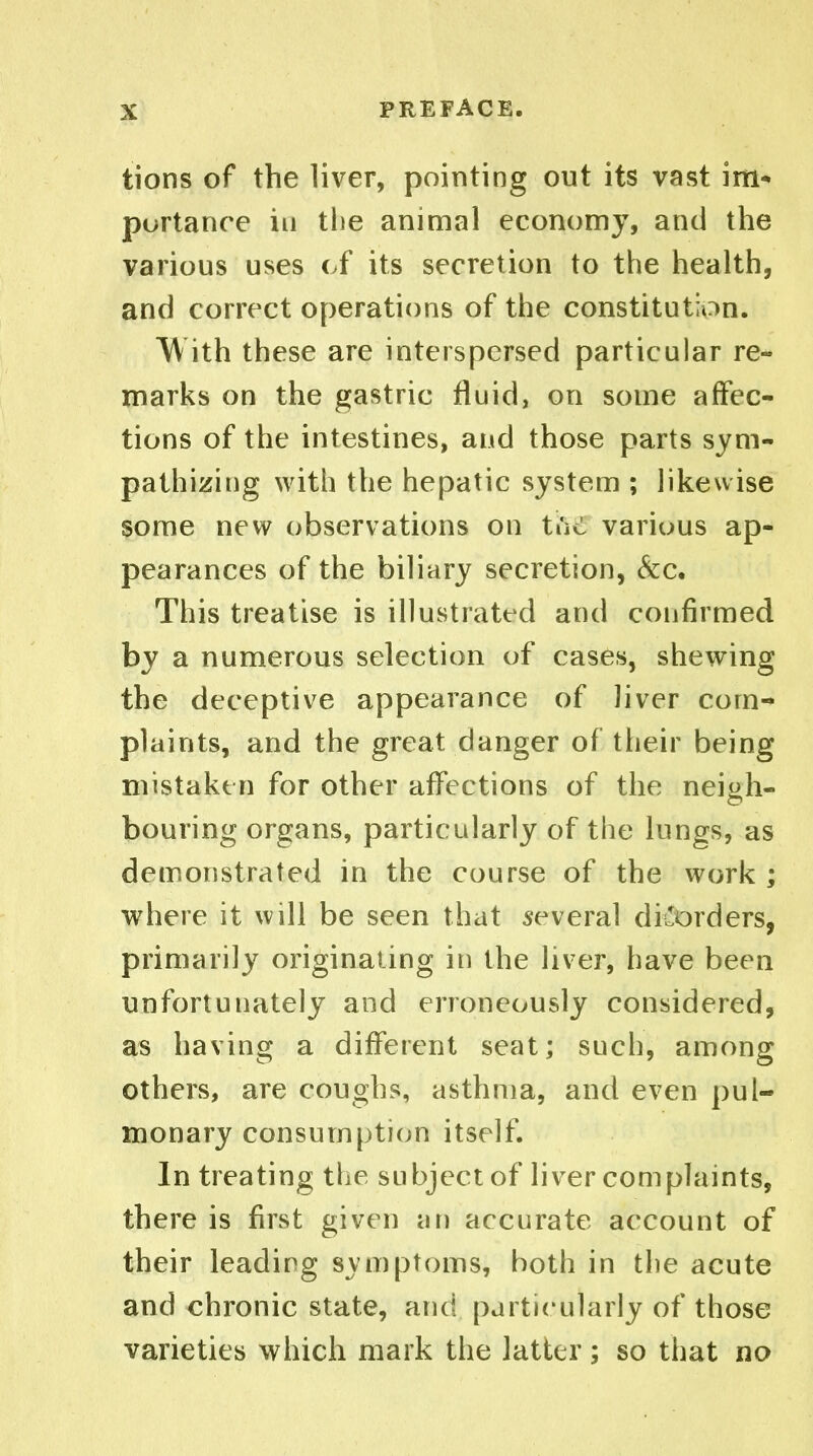 tions of the liver, pointing out its vast im^ purtanre in the animal economy, and the various uses cf its secretion to the health, and correct operations of the constitution. With these are interspersed particular re- marks on the gastric fluid, on some affec- tions of the intestines, and those parts sym- pathizing with the hepatic system ; likewise some new observations on tuc various ap- pearances of the biliary secretion, &c. This treatise is illustratt^d and confirmed by a numerous selection of cases, shewing the deceptive appearance of liver com- plaints, and the great danger of their being mistaken for other affections of the neish- bouring organs, particularly of the lungs, as demonstrated in the course of the work ; where it will be seen that several disorders, primarily originating in the liver, have been unfortunately and erroneously considered, as having a different seat; such, among others, are coughs, asthma, and even pul- monary consumption itself. In treating the subject of liver complaints, there is first given an accurate account of their leading svmptoms, both in the acute and chronic state, and particularly of those varieties which mark the latter; so that no