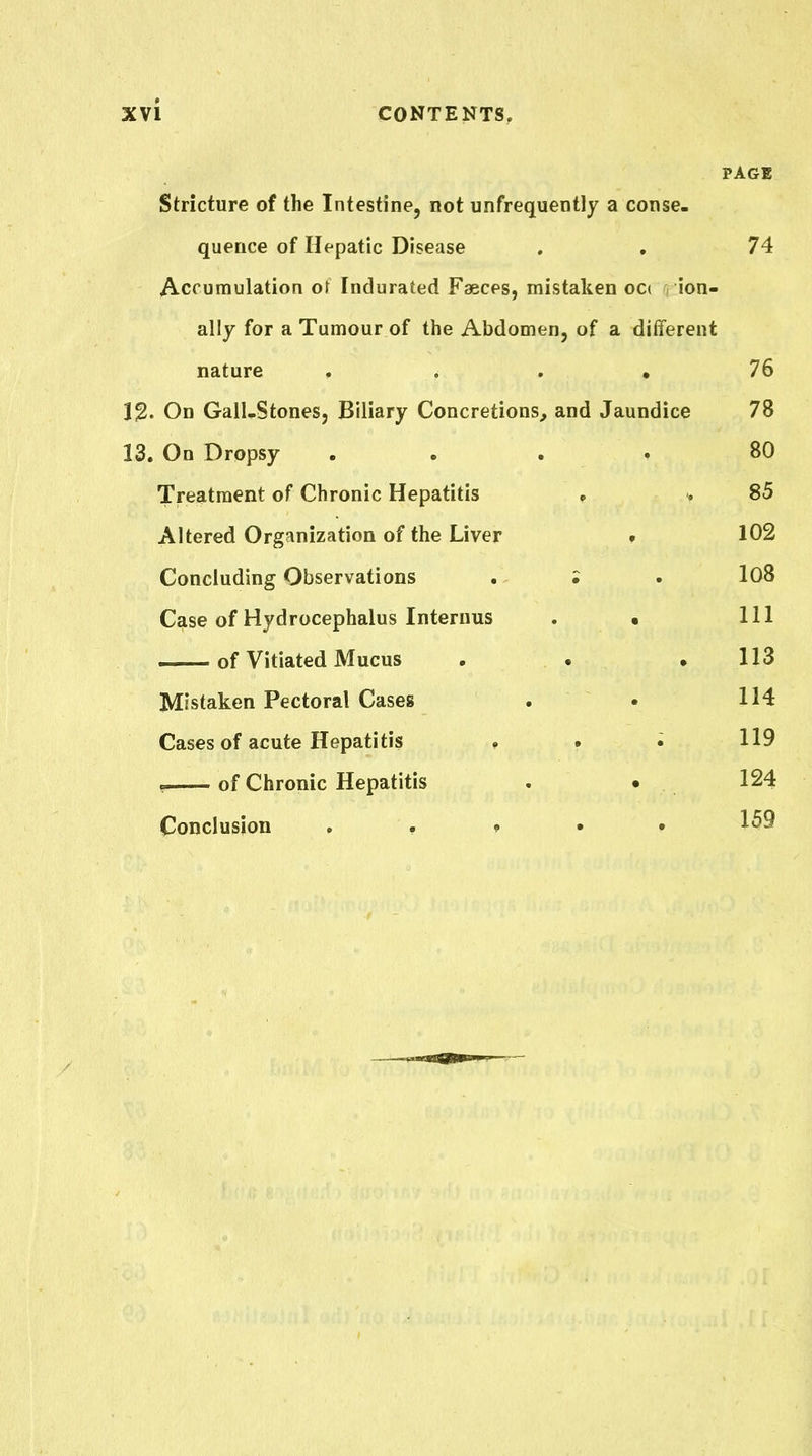 PAGE Stricture of the Intestine, not unfrequently a conse. quence of Hepatic Disease . , 74 Accumulation or Indurated Faeces, mistaken occ ion- ally for a Tumour of the Abdomen, of a different nature , ... 76 12. On Gail-Stones, Biliary Concretions, and Jaundice 78 13. On Dropsy . . . . 80 Treatment of Chronic Hepatitis » . 85 Altered Organization of the Liver f 102 Concluding Observations . ; . 108 Case of Hydrocephalus Interuus . • 111 of Vitiated Mucus . . ,113 Mistaken Pectoral Cases . • 114 Cases of acute Hepatitis . . i 119 , of Chronic Hepatitis . . 124 Conclusion . , » • • 159