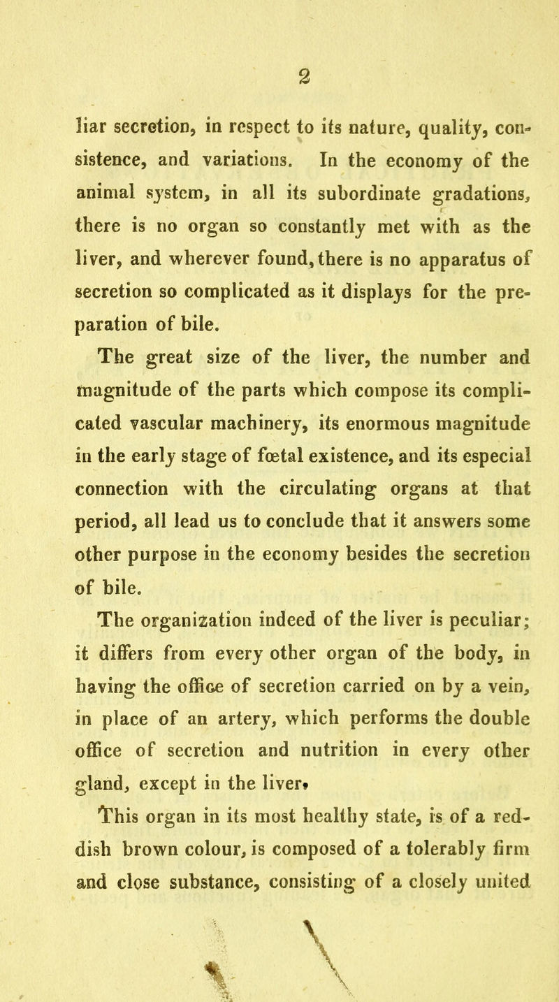 liar secretion, in respect to its nature, quality, con- sistence, and variations. In the economy of the animal system, in all its subordinate gradations^ there is no organ so constantly met with as the liver, and wherever found, there is no apparatus of secretion so complicated as it displays for the pre- paration of bile. The great size of the liver, the number and magnitude of the parts which compose its compli- cated vascular machinery, its enormous magnitude in the early stage of foetal existence, and its especial connection with the circulating organs at that period, all lead us to conclude that it answers some other purpose in the economy besides the secretion of bile. The organisation indeed of the liver is peculiar; it differs from every other organ of the body, in having the office of secretion carried on by a vein, in place of an artery, which performs the double office of secretion and nutrition in every other gland, except in the livert This organ in its most healthy state, is of a red- dish brown colour, is composed of a tolerably firm and close substance, consisting of a closely united