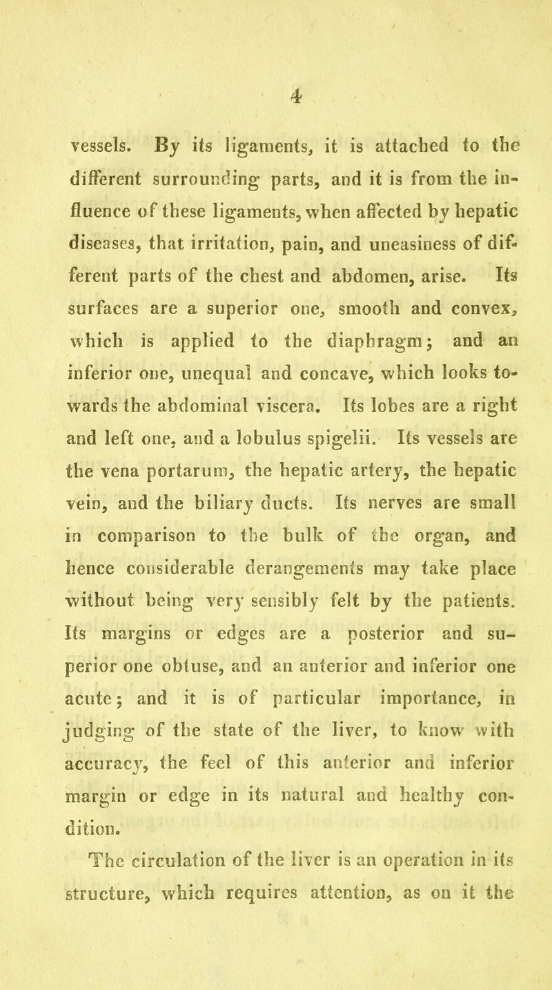 vessels. By its ligaments, it is attached to the different surrounding parts, and it is from the in- fluence of these ligaments, when affected by hepatic diseases, that irritation, pain, and uneasiness of dif- ferent parts of the chest and abdomen, arise. Its surfaces are a superior one, smooth and convex, which is applied to the diaphragm; and an inferior one, unequal and concave, which looks to- wards the abdominal viscera. Its lobes are a right and left one, and a lobulus spigelii. Its vessels are the vena portarum, the hepatic artery, the hepatic vein, and the biliary ducts. Its nerves are small in comparison to the bulk of the organ, and hence considerable derangements may take place without being very sensibly felt by the patients. Its margins or edges are a posterior and su- perior one obtuse, and an anterior and inferior one acute; and it is of particular importance, in judging of the state of the liver, to know with accuracy, the feel of this anterior and inferior margin or edge in its natural and healthy con- dition. The circulation of the liver is an operation in its structure, which requires attention, as on it the