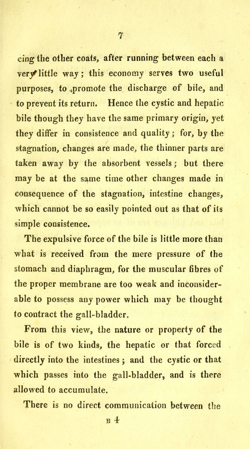 cing the other coats, after running between each a verj/little waj; this economy serves two useful purposes, to ^promote the discharge of bile, and to prevent its return. Hence the cystic and hepatic bile though they have the same primary origin, yet they differ in consistence and quality; for, by the stagnation, changes are made, the thinner parts are taken away by the absorbent vessels; but there may be at the s^me time other changes made in consequence of the stagnation, intestine changes, which cannot be so easily pointed out as that of its simple consistence. The expulsive force of the bile is little more than what is received from the mere pressure of the stomach and diaphragm, for the muscular fibres of the proper membrane are too weak and inconsider- able to possess any power which may be thought to contract the gall-bladder. From this view, the nature or property of the bile is of two kinds, the hepatic or that forced directly into the intestines; and the cystic or that which passes into the gall-bladder, and is there allowed to accumulate. There is no direct communication between the