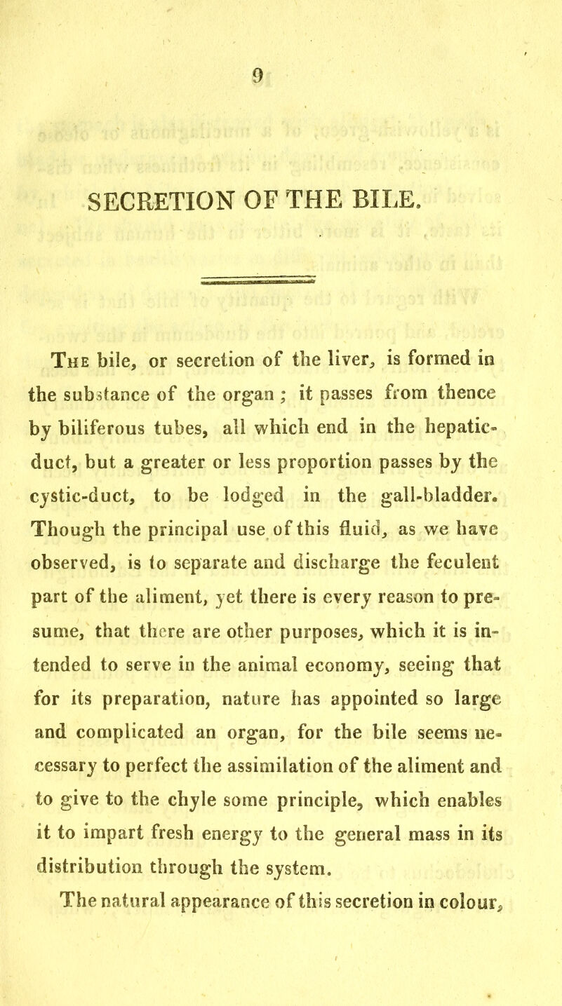 SECRETION OF THE BILE. The bile, or secretion of the liver;, is formed in the substance of the organ ; it passes from thence by biliferous tubes, all which end in the hepatic- duct, but a greater or less proportion passes by the cystic-duct, to be lodged in the gall-bladder. Though the principal use of this fluid, as we have observed, is (o separate and discharge the feculent part of the aliment, yet there is every reason to pre- sume, that there are other purposes, which it is in- tended to serve in the animal economy, seeing that for its preparation, nature has appointed so large and complicated an organ, for the bile seems ne- cessary to perfect the assimilation of the aliment and to give to the chyle some principle, which enables it to impart fresh energy to the general mass in its distribution through the system. The natural appearance of this secretion in colour^