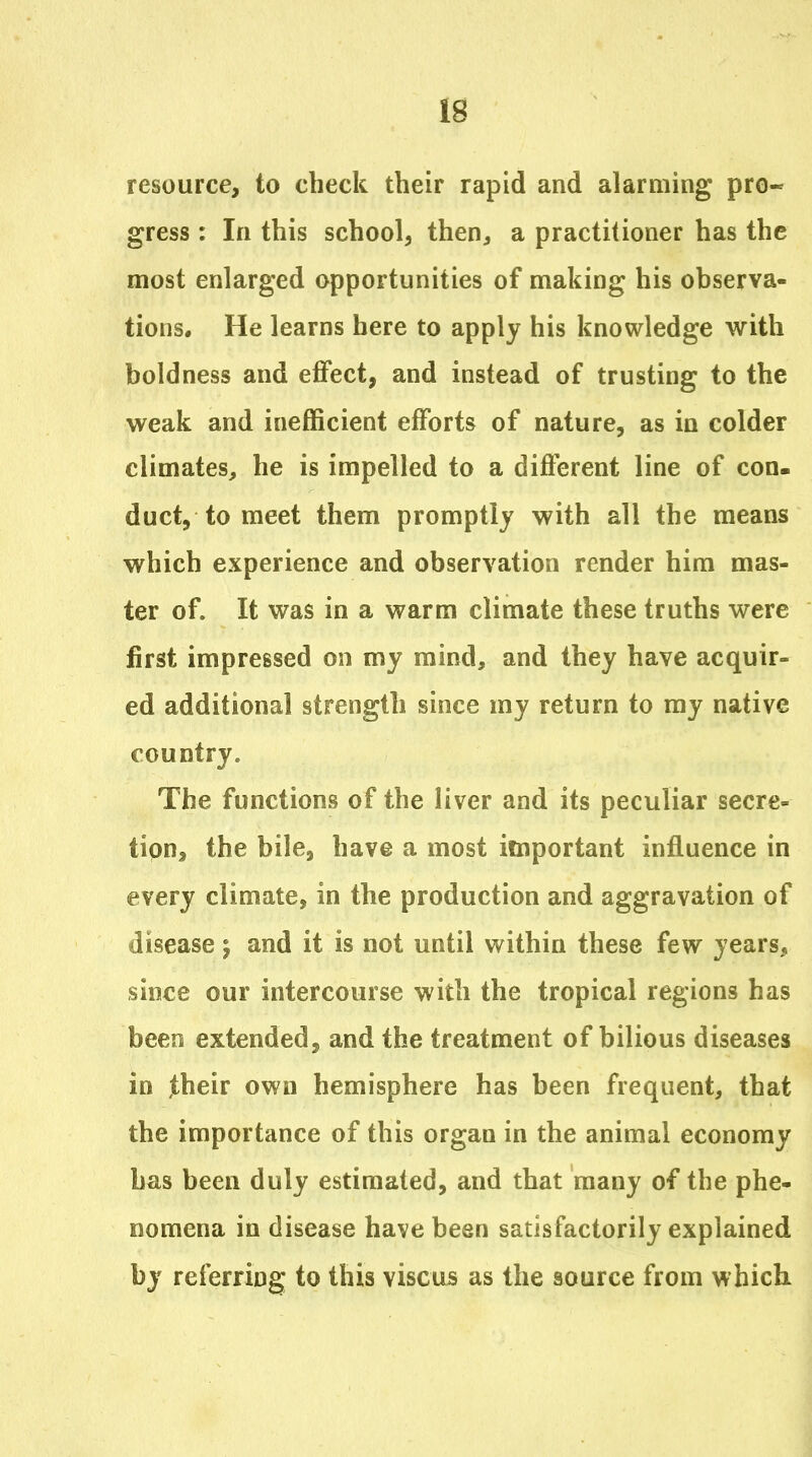 resource, to check their rapid and alarming pro- gress : In this school, then, a practitioner has the most enlarged opportunities of making his observa- tions. He learns here to apply his knowledge with boldness and effect, and instead of trusting to the weak and inefficient efforts of nature, as in colder climates, he is impelled to a different line of con. duct, to meet them promptly with all the means which experience and observation render him mas- ter of. It was in a warm climate these truths were first impressed on my mind, and they have acquir- ed additional strength since my return to ray native country. The functions of the liver and its peculiar secre- tipn, the bile, have a most important influence in every climate, in the production and aggravation of disease j and it is not until within these few years, since our intercourse with the tropical regions has been extended, and the treatment of bilious diseases in jtheir own hemisphere has been frequent, that the importance of this organ in the animal economy has been duly estimated, and that many of the phe- nomena in disease have been satisfactorily explained by referring to this viscu5 as the source from which.