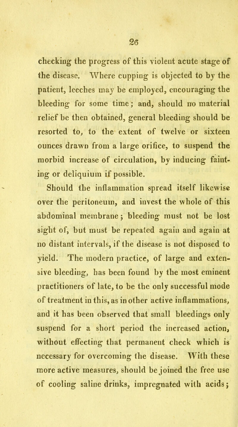 checking the progress of this violent acute stage of the disease. Where cupping is objected to bj the patient, leeches may be employed, encouraging the bleeding for some time; and, should no material relief be then obtained, general bleeding should be resorted to, to the extent of twelve or sixteen ounces drawn from a large orifice, to suspend the morbid increase of circulation, by inducing faint- ing or deliquium if possible. Should the inflammation spread itself likewise over the peritoneum, and invest the whole of this abdominal membrane j bleeding must not be lost sight of, but must be repeated again and again at no distant intervals, if the disease is not disposed to yield. The modern practice, of large and exten- sive bleedingj has been found by the most eminent practitioners of late, to be the only successful mode of treatment in this, as in other active inflammations, and it has been observed that small bleedings only suspend for a short period the increased action, without effecting that permanent check which is necessary for overcoming the disease. With these more active measures, should be joined the free use of cooling saline drinks, impregnated with acids 5