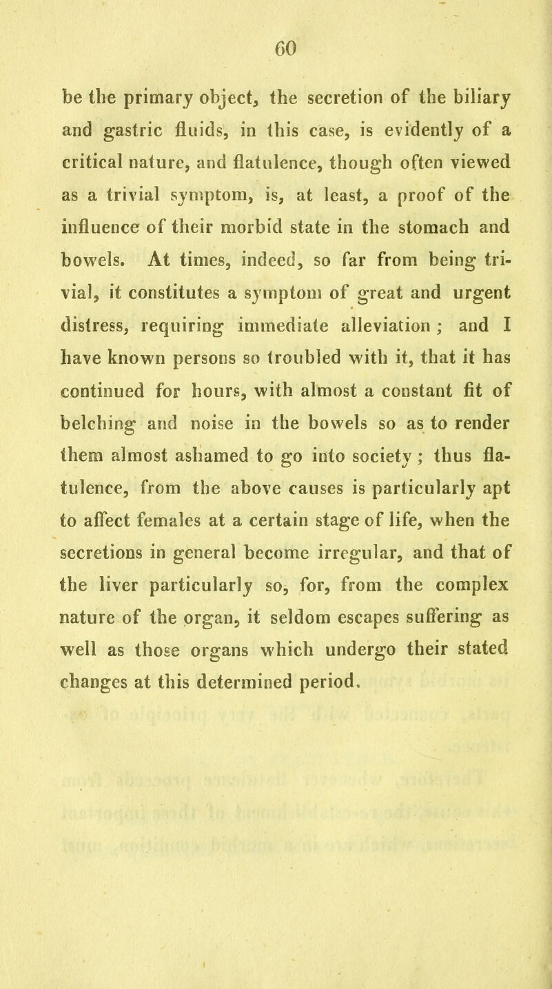 be the primary object^ the secretion of the biliary and gastric fluids, in this case, is evidently of a critical nature, and flatulence, though often viewed as a trivial symptom, is, at least, a proof of the influence of their morbid state in the stomach and bowels. At times, indeed, so far from being tri- vial, it constitutes a symptom of great and urgent distress, requiring immediate alleviation; and I have known persons so troubled with it, that it has continued for hours, with almost a constant fit of belching and noise in the bowels so as to render them almost ashamed to go into society; thus fla- tulence, from the above causes is particularly apt to affect females at a certain stage of life, when the secretions in general become irregular, and that of the liver particularly so, for, from the complex nature of the organ, it seldom escapes suffering as well as those organs which undergo their stated changes at this determined period.