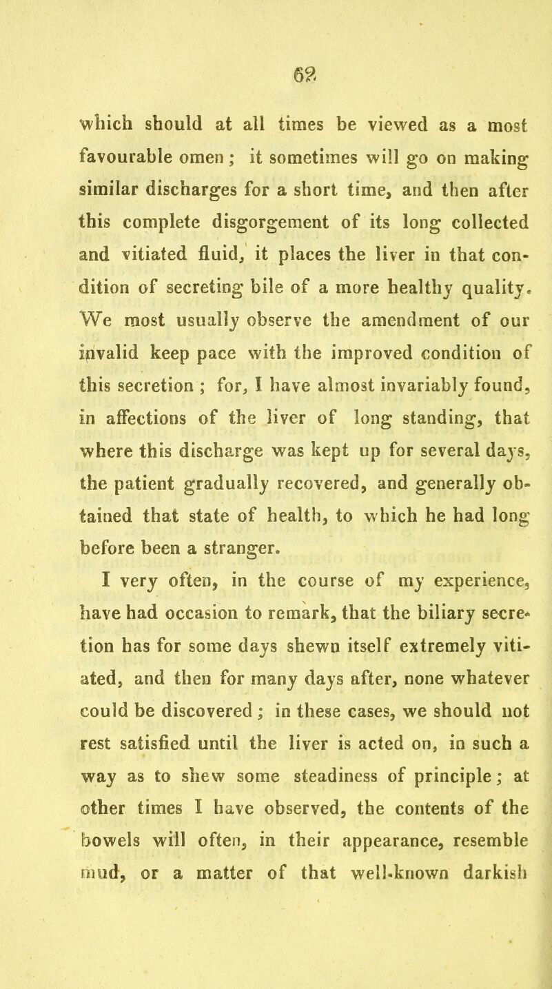 which should at all tunes be viewed as a most favourable omen; it sometimes will go on making similar discharges for a short time, and then after this complete disgorgement of its long collected and vitiated fluids it places the liver in that con- dition of secreting bile of a more healthy quality. We most usually observe the amendment of our invalid keep pace with the improved condition of this secretion ; for^ I have almost invariably found, in affections of the liver of long standing, that where this discharge was kept up for several days, the patient gradually recovered, and generally ob- tained that state of health, to w hich he had long before been a stranger. I very often, in the course of my experience, have had occasion to remark, that the biliary secre* tion has for some days shewn itself extremely viti- ated, and then for many days after, none whatever could be discovered ; in these cases, we should not rest satisfied until the liver is acted on, in such a way as to shew some steadiness of principle; at other times I have observed, the contents of the l30wels will often, in their appearance, resemble mud, or a matter of that well-known darkish