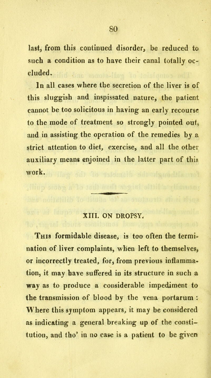 last^ from this continued disorder, be reduced to such a condition as to have their canal totally oc- cluded. In all cases where the secretion of the liver is of this sluggish and inspissated nature, the patient cannot be too solicitous in having an early recourse to the mode of treatment so strongly pointed out, and in assisting the operation of the remedies by a strict attention to diet, exercise, and all the other auxiliary means enjoined in the latter part of this work. XIII. ON DROPSY. This formidable disease, is too often the termi- nation of liver complaints, when left to themselves, or incorrectly treated, for^ from previous inflamma- tion^ it may have suffered in its structure in such a way as to produce a considerable impediment to the transmission of blood by the vena portarum : Where this symptom appears, it may be considered as indicating a general breaking up of the consti- tution, and tho' in no case is a patient to be given