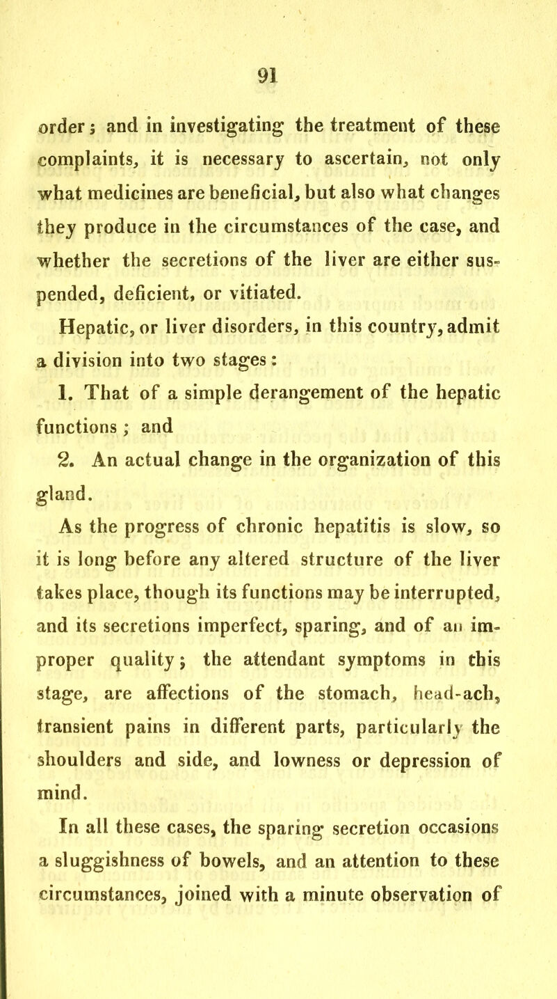 order 5 and in investigating the treatment of these complaints, it is necessary to ascertain, not only what medicines are beneficial, but also what changes they produce in the circumstances of the case, and whether the secretions of the liver are either sus- pended, deficient, or vitiated. Hepatic, or liver disorders, in this country, admit a division into two stages: 1. That of a simple derangement of the hepatic functions ; and 2. An actual change in the organization of this gland. As the progress of chronic hepatitis is slow, so it is long before any altered structure of the liver takes place, though its functions may be interrupted, and its secretions imperfect, sparing, and of au im- proper quality; the attendant symptoms in this stage, are affections of the stomach, head-ach, transient pains in different parts, particularly the shoulders and side, and lowness or depression of mind. In all these cases, the sparing secretion occasions a sluggishness of bowels, and an attention to these circumstances, joined with a minute observation of