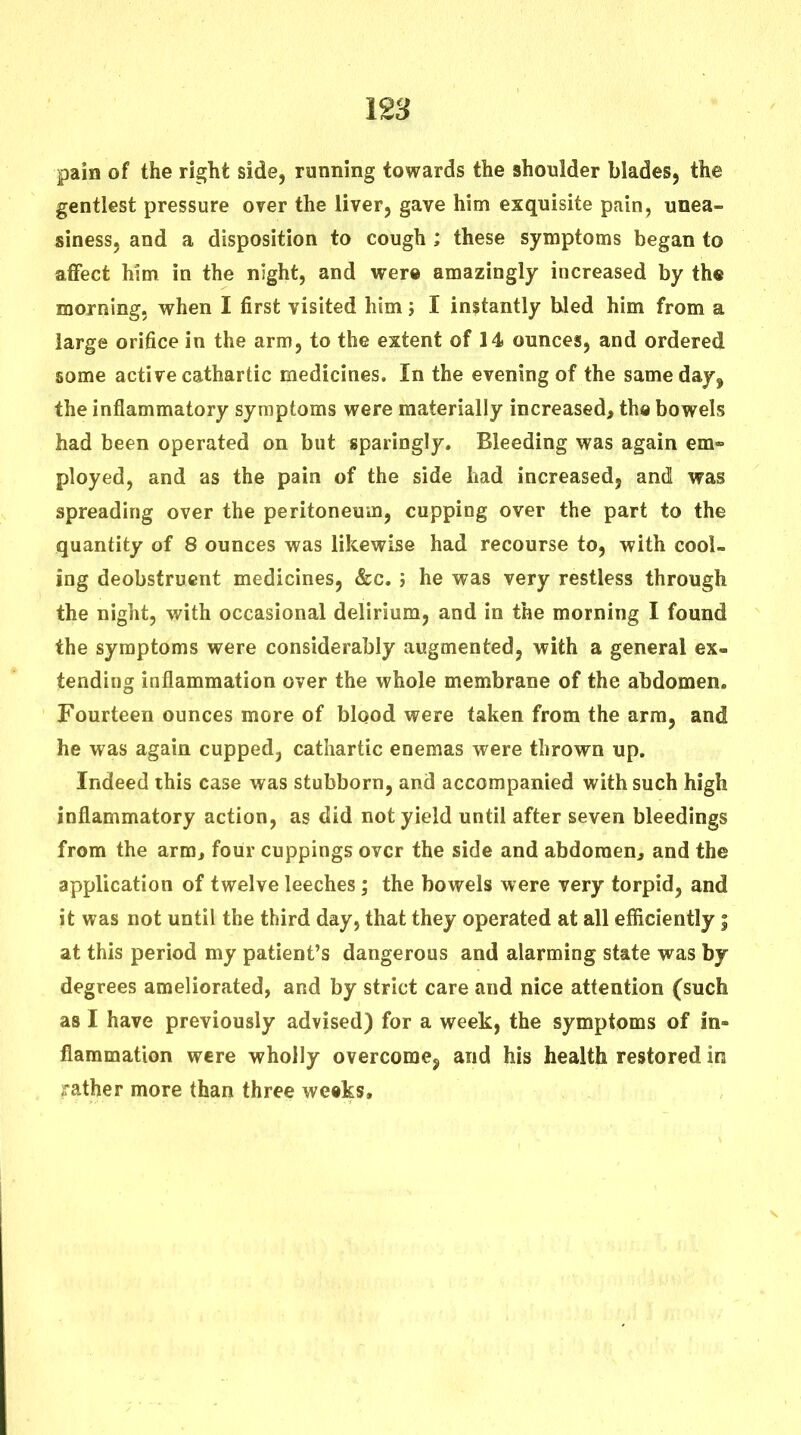 paia of the right side, running towards the shoulder blades, the gentlest pressure over the liver, gave him exquisite pain, unea- siness, and a disposition to cough ; these symptoms began to affect him in the night, and wer© amazingly increased by the morning, when I first visited him j I instantly hied him from a large orifice in the arm, to the extent of 14 ounces, and ordered some active cathartic medicines. In the evening of the same day, the inflammatory symptoms were materially increased, th« bowels had been operated on but sparingly. Bleeding was again em» ployed, and as the pain of the side had increased, and was spreading over the peritoneum, cupping over the part to the quantity of 8 ounces was likewise had recourse to, with cool- ing deobstrucnt medicines, &c. i he was very restless through the night, with occasional delirium, and in the morning I found the symptoms were considerably augmented, with a general ex- tending inflammation over the whole membrane of the abdomen. Fourteen ounces more of blood were taken from the arm, and he was again cupped, cathartic enemas were thrown up. Indeed this case was stubborn, and accompanied with such high inflammatory action, as did not yield until after seven bleedings from the arm, four cuppings over the side and abdomen, and the application of twelve leeches; the bowels were very torpid, and it was not until the third day, that they operated at all efficiently | at this period my patient's dangerous and alarming state was by degrees ameliorated, and by strict care and nice attention (such as I have previously advised) for a week, the symptoms of in- flammation were wholly overcome, and his health restored in rather more than three weeks.