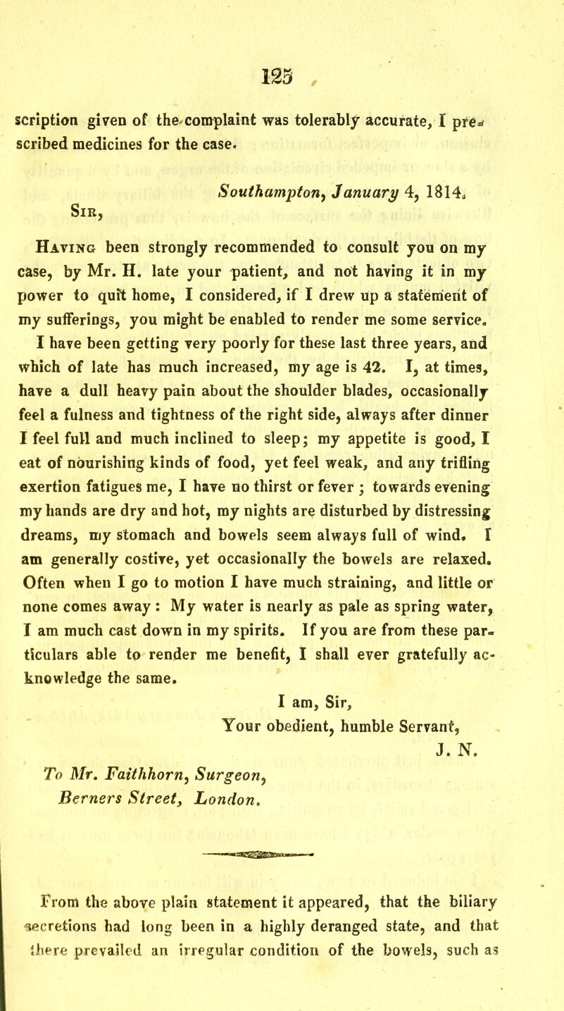 123 , scriptian given of the^complaint was tolerably accurate, I pre^ scribed medicines for the case. Southampton^ January 4, 1814* Sir, Having been strongly recommended to consult you on my case, by Mr. H. late your patient, and not having it in my power to quit home, I considered, if I drew up a statement of my sufferings, you might be enabled to render me some service. I have been getting very poorly for these last three years, and which of late has much increased, my age is 42. I, at times, have a dull heavy pain about the shoulder blades, occasionally feel a fulness and tightness of the right side, always after dinner I feel full and much inclined to sleep; my appetite is good, I eat of nourishing kinds of food, yet feel weak, and any trifling exertion fatigues me, I have no thirst or fever ; towards evening my hands are dry and hot, my nights are disturbed by distressing dreams, my stomach and bowels seem always full of wind, I am generally costive, yet occasionally the bowels are relaxed. Often when I go to motion I have much straining, and little or none comes away: My water is nearly as pale as spring water, I am much cast down in my spirits. If you are from these par- ticulars able to render me benefit, I shall ever gratefully ac- knowledge the same. I am, Sir, Your obedient, humble Servant, J. N. To Mr, Faithhorn, Surgeon, Berners Street, London. From the above plain statement it appeared, that the biliary ■secretions had long been in a highly deranged state, and that lliere prevailed an irregular condition of the bowels, such as