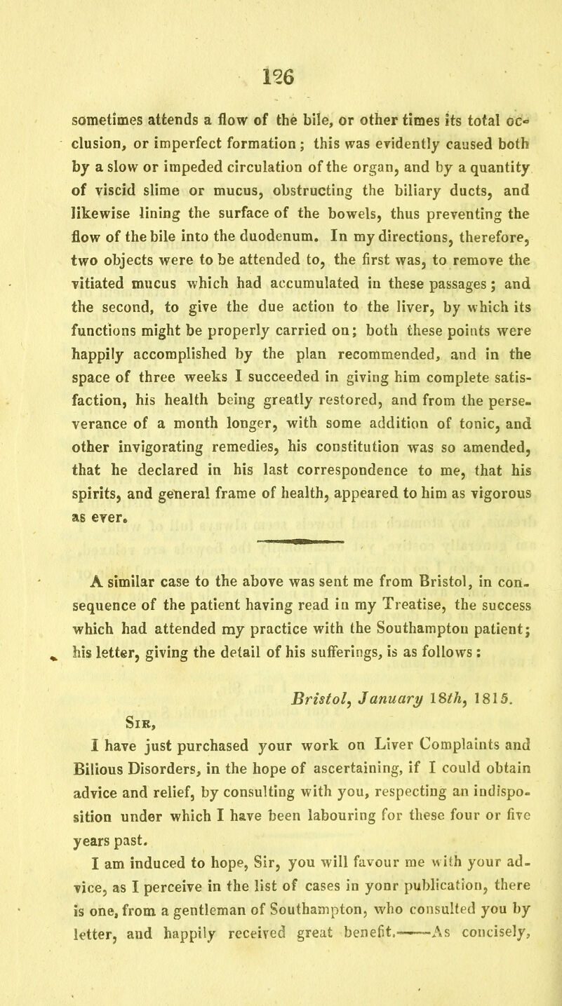 156 sometimes attends a flow of the bile, or other times its total oc«* elusion, or imperfect formation; this was eridently caused both by a slow or impeded circulation of the organ, and by a quantity of viscid slime or mucus, obstructing the biliary ducts, and likewise lining the surface of the bowels, thus preventing the flow of the bile into the duodenum. In my directions, therefore, two objects were to be attended to, the first was, to remove the vitiated mucus which had accumulated in these passages; and the second, to give the due action to the liver, by which its functions might be properly carried on; both these points were happily accomplished by the plan recommended, and in the space of three weeks I succeeded in giving him complete satis- faction, his health being greatly restored, and from the perse- verance of a month longer, with some addition of tonic, and other invigorating remedies, his constitution was so amended, that he declared in his last correspondence to me, that his spirits, and general frame of health, appeared to him as vigorous as ever. A similar case to the above was sent me from Bristol, in con- sequence of the patient having read in my Treatise, the success which had attended my practice with the Southampton patient; ^ his letter, giving the detail of his suflerings, is as follows: Bristol, January ISth, 1815. Sir, I have just purchased your work on Liver Complaints and Bilious Disorders, in the hope of ascertaining, if I could obtain advice and relief, by consulting with you, respecting an indispo- sition under which I have been labouring for these four or five years past. I am induced to hope, Sir, you will favour me with your ad- vice, as I perceive in the list of cases in yonr publication, there is one, from a gentleman of Southampton, who consulted you by letter, and happily received great benefit.^——As concisely,