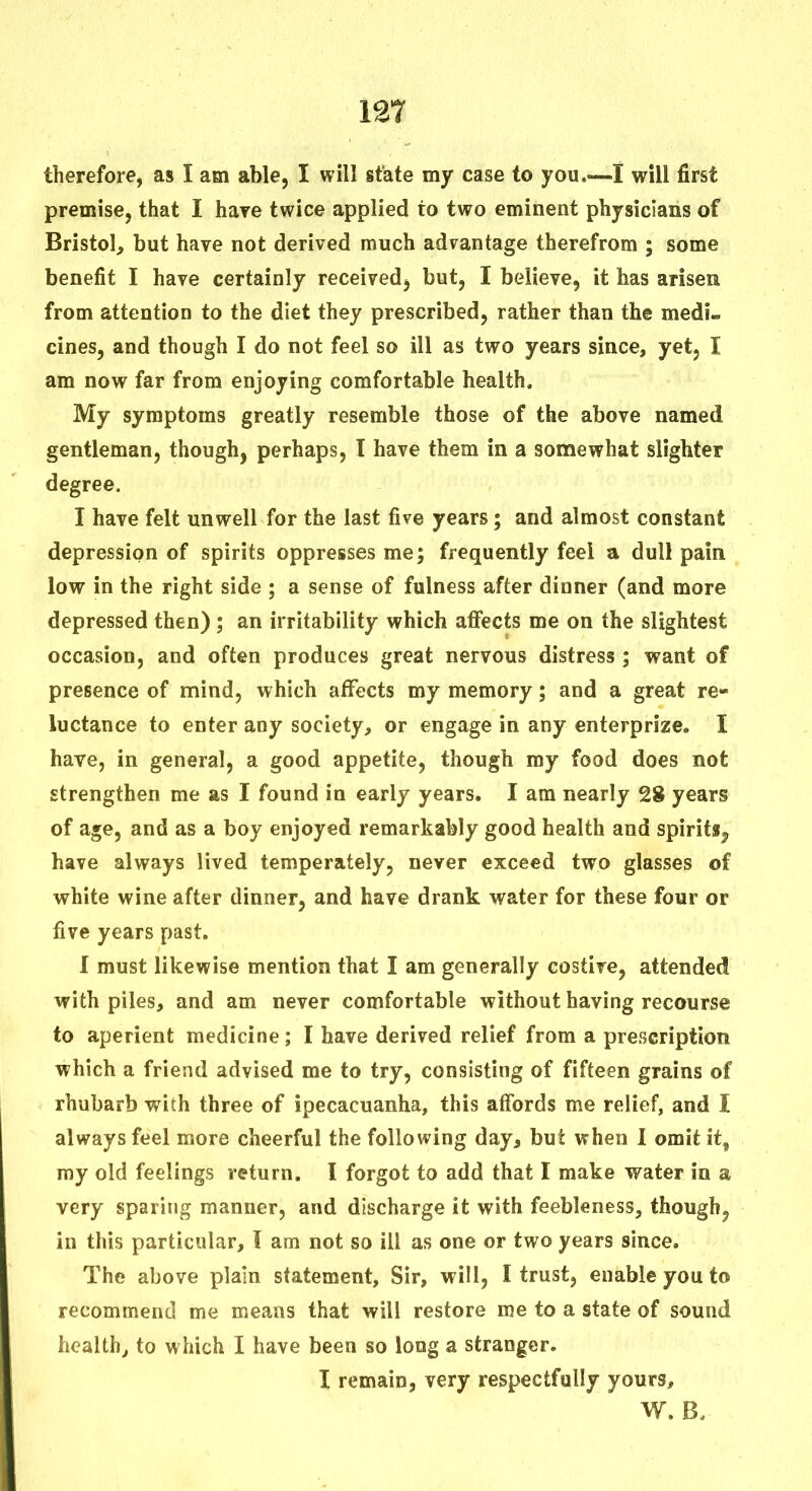 therefore, as I am able, I will state my case to you.—I will first premise, that I hare twice applied to two eminent physicians of Bristol, but have not derived much advantage therefrom ; some benefit I have certainly received, but, I believe, it has arisen from attention to the diet they prescribed, rather than the medi- cines, and though I do not feel so ill as two years since, yet, I am now far from enjoying comfortable health. My symptoms greatly resemble those of the above named gentleman, though, perhaps, I have them in a somewhat slighter degree. I have felt unwell for the last five years; and almost constant depression of spirits oppresses me; frequently feel a dull pain low in the right side ; a sense of fulness after dinner (and more depressed then) ; an irritability which afi*ects me on the slightest occasion, and often produces great nervous distress ; want of presence of mind, which affects my memory; and a great re- luctance to enter any society, or engage in any enterprize. I have, in general, a good appetite, though my food does not strengthen me as I found in early years. I am nearly 28 years of age, and as a boy enjoyed remarkably good health and spirits^ have always lived temperately, never exceed two glasses of white wine after dinner, and have drank water for these four or five years past. I must likewise mention that I am generally costive, attended with piles, and am never comfortable without having recourse to aperient medicine; I have derived relief from a prescription which a friend advised me to try, consisting of fifteen grains of rhubarb with three of ipecacuanha, this affords me relief, and I always feel more cheerful the following day, but when 1 omit it, my old feelings return. I forgot to add that I make water in a very sparing manner, and discharge it with feebleness, though, in this particular, I am not so ill as one or two years since. The above plain statement. Sir, will, I trust, enable you to recommend me means that will restore me to a state of sound health, to which I have been so long a stranger. I remain, very respectfully yours, W. B.