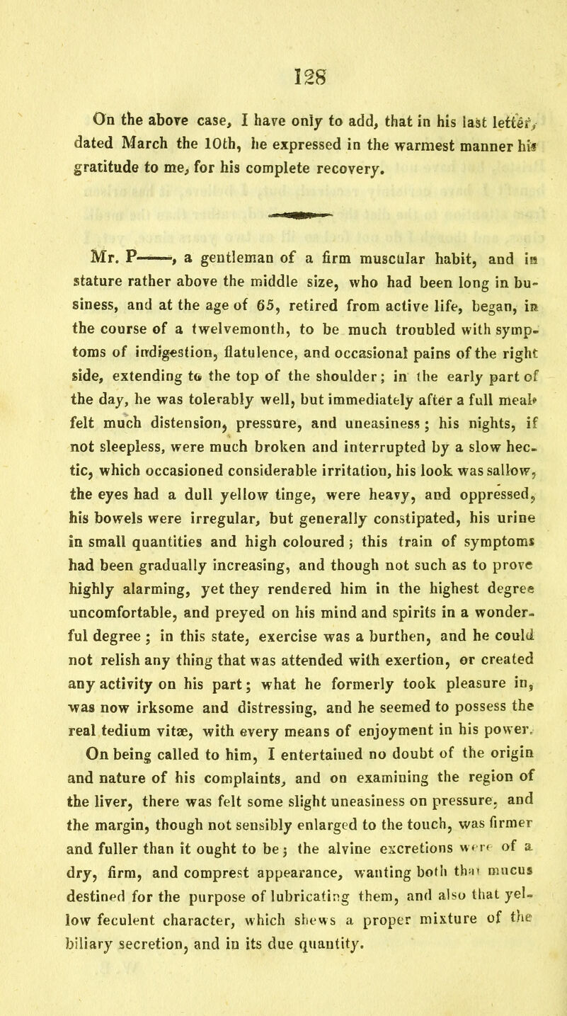 On the above case, I have only to add, that in his last lett^f, dated March the 10th, he expressed in the warmest manner hi« gratitude to me, for his complete recovery. Mr. P——, a gentleman of a firm muscular habit, and m stature rather above the middle size, who had been long in bu- siness, and at the age of 65, retired from active life, began, in the course of a twelvemonth, to be much troubled with symp- toms of indigestion, flatulence, and occasional pains of the right side, extending to the top of the shoulder; in ihe early part of the day, he was tolerably well, but immediately after a full meal* felt much distension^ pressure, and uneasiness; his nights, if not sleepless, were much broken and interrupted by a slow hec- tic, which occasioned considerable irritation, his look was sallow, the eyes had a dull yellow tinge, were heavy, and oppressed, his bowels were irregular, but generally constipated, his urine in small quantities and high coloured; this train of symptoms had been gradually increasing, and though not such as to prove highly alarming, yet they rendered him in the highest degree uncomfortable, and preyed on his mind and spirits in a wonder- ful degree ; in this state, exercise was a burthen, and he could not relish any thing that was attended with exertion, or created any activity on his part; what he formerly took pleasure in, was now irksome and distressing, and he seemed to possess the real tedium vitae, with every means of enjoyment in his power- On being called to him, I entertained no doubt of the origin and nature of his complaints, and on examining the region of the liver, there was felt some slight uneasiness on pressure, and the margin, though not sensibly enlarged to the touch, was firmer and fuller than it ought to bej the alvine excretions w« rr of a dry, firm, and comprest appearance, wanting both thn* mucus destined for the purpose of lubricating them, and also that yeU low feculent character, which shews a proper mixture of the biliary secretion, and in its due quantity.