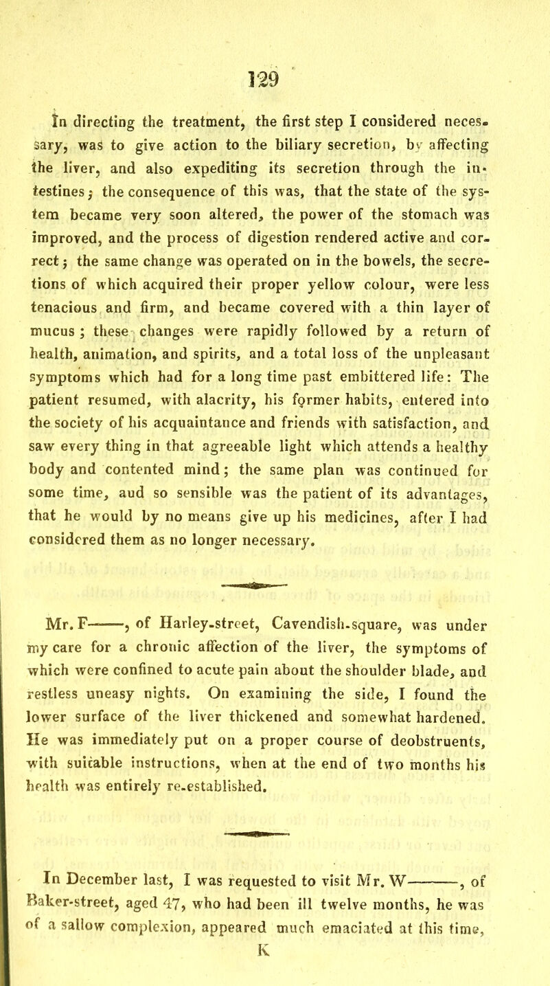 In directing the treatment, the first step I considered neces- sary, was to give action to the biliary secretion, by affecting the liver, and also expediting its secretion through the in- testines j the consequence of this was, that the state of the sys- tem became very soon altered, the power of the stomach was improved, and the process of digestion rendered active and cor- rect 5 the same change was operated on in the bowels, the secre- tions of which acquired their proper yellow colour, were less tenacious and firm, and became covered with a thin layer of mucus ; these changes were rapidly followed by a return of health, animation, and spirits, and a total loss of the unpleasant symptoms which had for a long time past embittered life: The patient resumed, with alacrity, his former habits, entered into the society of his acquaintance and friends with satisfaction, and saw every thing in that agreeable light which attends a healthy body and contented mind; the same plan was continued for some time, aud so sensible was the patient of its advantages, that he would by no means give up his medicines, after I had considered them as no longer necessary. Mr. F— 5 of Harley-strcet, Cavendish.square, was under my care for a chronic affection of the liver, the symptoms of vyhich were confined to acute pain about the shoulder blade, and restless uneasy nights. On esamining the side, I found the lower surface of the liver thickened and somewhat hardened. He was immediately put on a proper course of deobstruents, with suitable instructions, when at the end of two months his health was entirely re-established. In December last, I was requested to visit Mr. W -, of Baker-street, aged 47, who had been ill twelve months, he was of a sallow comple-xion, appeared much emaciated at (his time, K