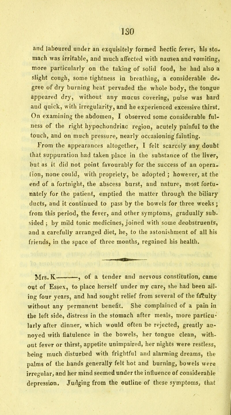 ISO and laboured under an exquisitely formed hectic fever, his sto- mach was irritable, and much affected with nausea and vomiting, more particularly on the taking of solid food, he had also a slight cough, some tightness in breathing, a considerable de- gree of dry burning heat pervaded the whole body, the tongue appeared dry, without any mucus covering, pulse was hard and quick, with irregularity, and he experienced excessive thirst. On examining the abdomen, I observed some considerable ful- ness of the right hypochondriac region, acutely painful to the touch, and on much pressure, nearly occasioning fainting. From the appearances altogether, I felt scarcely any doubt that suppuration had taken place in the substance of the liver, but as it did not point favourably for the success of an opera- Hon, none could, with propriety, be adopted ; however, at the end of a fortnight, the abscess burst, and nature, most fortu- nately for the patient, emptied the matter through the biliary ducts, and it continued to pass by the bowels for three weeks; from this period, the fever, and other symptoms, gradually sub- sided J by mild tonic medicines, joined with some deobstruents, and a carefully arranged diet, he, to the astonishment of all his friends, in the space of three months, regained his health. ^rs.K '—, of a tender and nervous constitution, came out of Essex, to place herself under my care, she had been ail- ing four years, and had sought relief from several of the fa'^ulty without any permanent benefit. She complained of a pain in the left side, distress in the stomach after meals, more particu- larly after dinner, which would often be rejected, greatly an- noyed with flatulence in the bowels, her tongue clean, with- out fever or thirst, appetite unimpaired, her nights were restless, being much disturbed with frightful and alarming dreams, the palms of the hands generally felt hot and burning, bowels were irregular, and her mind seemed under the influence of considerable depresssjon. Judging from the outline of these symptoms, that