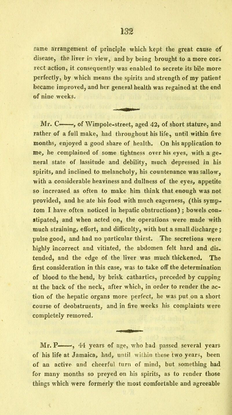 same arrangement of principle which kept the great cause of disease, the liver in view, and by being brought to a more cor- rect action, it consequently was enabled to secrete its bile more perfectly, by which means the spirits and strength of my patient became improved, and her general health was regained at the end of nine weeks. Mr. C—of Wimpole-street, aged 42, of short stature, and rather of a full make, had throughout his life, until within five months, enjoyed a good share of health. On his application to me, he complained of some tightness over his eyes, with a ge- neral state of lassitude and debility, much depressed in his spirits, ahd inclined to melancholy, his countenance was sallow, with a considerable heaviness and dullness of the eyes, appetite so increased as often to make him think that enough was not provided, and he ate his food with much eagerness, (this symp- tom I have often noticed in hepatic obstructions) ; bowels con- stipated, and when acted on, the operations were made with much straining, effort, and difficulty, with but a small discharge; pulse good, and had no particular thirst. The secretions were highly incorrect and vitiated, the abdomen felt hard and dis- tended, and the edge of the liver was much thickened. The first consideration in this case, was to take off the determination of blood to the head, by brisk cathartics, preceded by cupping at the back of the neck, after which, in order to render the sbc- tion of the hepatic organs more perfect, he was put on a short course of deobstruents^ and in five weeks his complaints were completely removed. Mr. P——44 years of age, who had passed several years of his life at Jamaica, had, until within these two years, been of an active and cheerful turn of mind, but something had for many months so preyed on his spirits, as to render those things which were formerly the most comfortable and agreeable