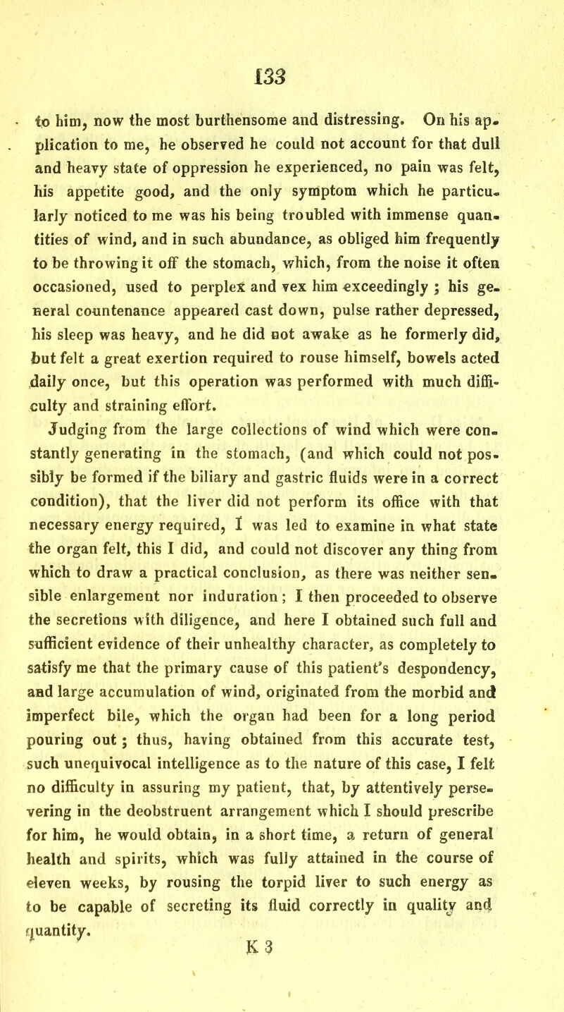 him, now the most burthensome and distressing. On his ap. plication to me, he obser?ed he could not account for that dull and heavy state of oppression he experienced, no pain was felt, his appetite good, and the only symptom which he particu- larly noticed to me was his being troubled with immense quan- tities of wind, and in such abundance, as obliged him frequently to be throwing it off the stomach, v/hich, from the noise it often occasioned, used to perplex and vex him exceedingly ; his ge- neral countenance appeared cast down, pulse rather depressed, his sleep was heavy, and he did not awake as he formerly did, but felt a great exertion required to rouse himself, bowels acted daily once, but this operation was performed with much diffi- culty and straining effort. Judging from the large collections of wind which were con- stantly generating In the stomach, (and which could not pos- sibly be formed if the biliary and gastric fluids were in a correct condition), that the liver did not perform its office with that necessary energy required, I was led to examine in what state the organ felt, this I did, and could not discover any thing from which to draw a practical conclusion, as there was neither sen- sible enlargement nor induration ; I then proceeded to observe the secretions with diligence, and here I obtained such full and sufficient evidence of their unhealthy character, as completely to satisfy me that the primary cause of this patient's despondency, and large accumulation of wind, originated from the morbid and imperfect bile, which the organ had been for a long period pouring out; thus, having obtained from this accurate test, such unequivocal intelligence as to the nature of this case, I felt no difficulty in assuring my patient, that, by attentively perse- vering in the deobstruent arrangement which I should prescribe for him, he would obtain, in a short time, a return of general health and spirits, which was fully attained in the course of eleven weeks, by rousing the torpid liver to such energy as to be capable of secreting its fluid correctly in quality and r|uantity. K 3