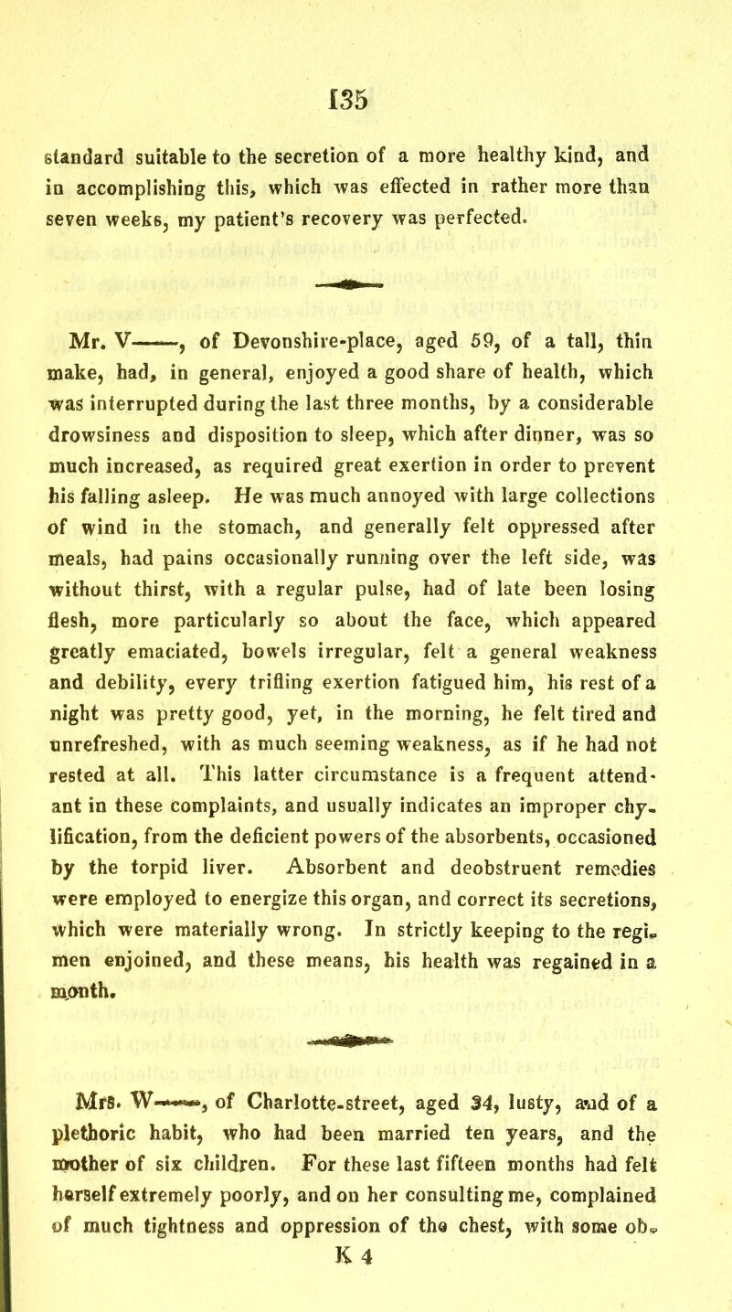 standard suitable to the secretion of a more healthy kind, and in accomplishing this, which was etFected in rather more than seven weeks, my patient's recovery was perfected. Mr. V 5 of Devonshire-place, aged 59, of a tall, thin make, had, in general, enjoyed a good share of health, which was interrupted during the last three months, by a considerable drowsiness and disposition to sleep, which after dinner, was so much increased, as required great exertion in order to prevent his falling asleep. He was much annoyed with large collections of wind in the stomach, and generally felt oppressed after meals, had pains occasionally running over the left side, was without thirst, with a regular pulse, had of late been losing flesh, more particularly so about the face, which appeared greatly emaciated, bowels irregular, felt a general weakness and debility, every trifling exertion fatigued him, his rest of a night was pretty good, yet, in the morning, he felt tired and tinrefreshed, with as much seeming weakness, as if he had not rested at all. This latter circumstance is a frequent attend- ant in these complaints, and usually indicates an improper chy- iification, from the deficient powers of the absorbents, occasioned by the torpid liver. Absorbent and deobstruent remedies were employed to energize this organ, and correct its secretions, which were materially wrong. In strictly keeping to the regi^ men enjoined, and these means, his health was regained in a mjODth. jVlfS. of Charlotte-street, aged 34, lusty, avid of a plethoric habit, who had been married ten years, and the nwther of six children. For these last fifteen months had felt hftrself extremely poorly, and on her consulting me, complained of much tightness and oppression of the chest, with some ob, K4