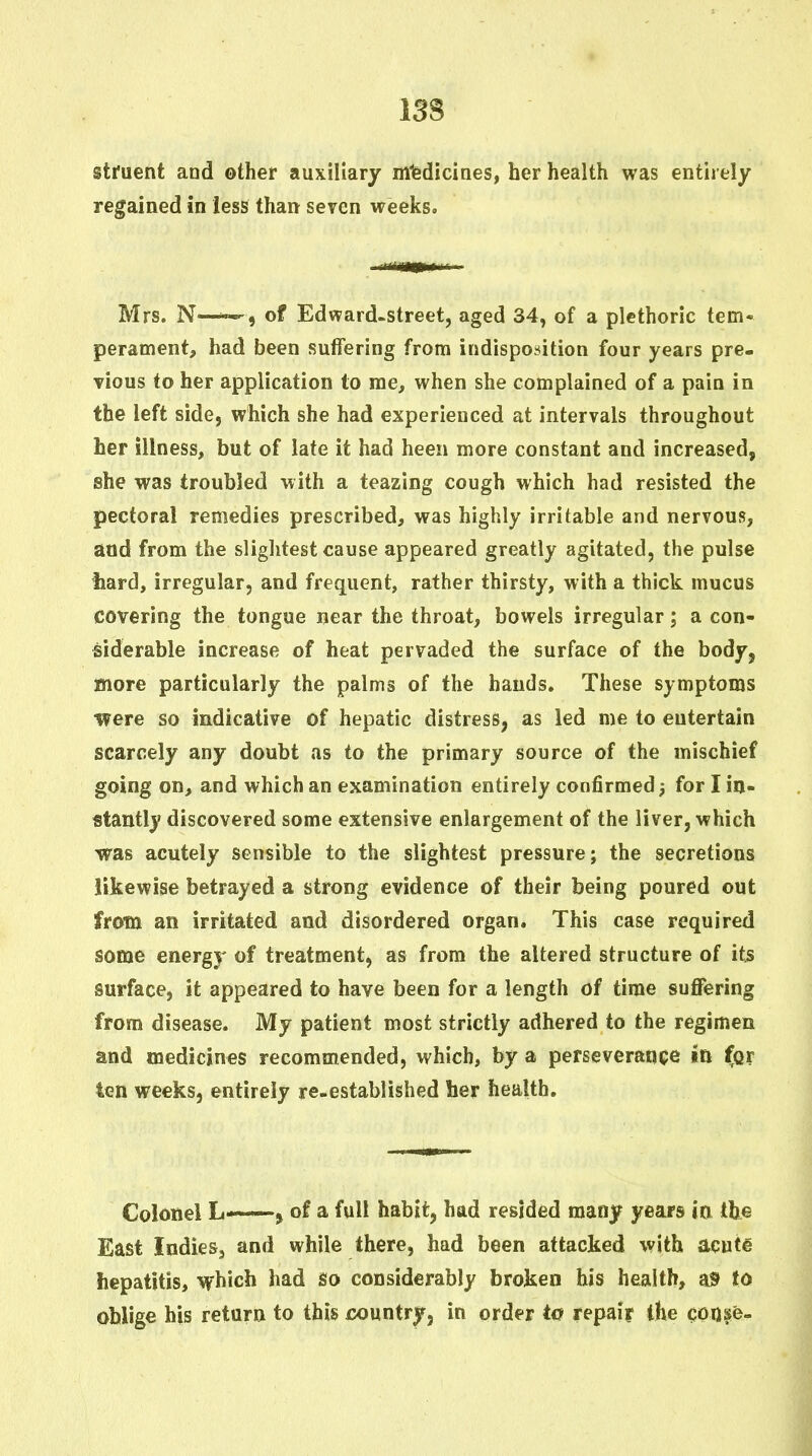 I3S struent and other auxiliary mlediciaes, her health was entirely regained in less than seven weeks, Mrs. N—of Edward-street, aged 34, of a plethoric tem- perament, had been suffering from indisposition four years pre- Tious to her application to me, when she complained of a pain in the left side, which she had experienced at intervals throughout her illness, but of late it had heen more constant and increased, she was troubled with a teazing cough which had resisted the pectoral remedies prescribed, was highly irritable and nervous, and from the slightest cause appeared greatly agitated, the pulse hard, irregular, and frequent, rather thirsty, with a thick mucus covering the tongue near the throat, bowels irregular; a con- siderable increase of heat pervaded the surface of the body, more particularly the palms of the hands. These symptoms were so indicative of hepatic distress, as led me to entertain scarcely any doubt as to the primary source of the mischief going on, and which an examination entirely confirmed; for I in- stantly discovered some extensive enlargement of the liver, which was acutely sensible to the slightest pressure; the secretions likewise betrayed a strong evidence of their being poured out from an irritated and disordered organ. This case required some energy of treatment, as from the altered structure of its surface, it appeared to have been for a length of time suffering from disease. My patient most strictly adhered to the regimen and medicines recommended, which, by a perseverance in for ten weeks, entirely re-established her health. Colonel L-*—» of a full habit, had resided many years ia tbe East Indies, and while there, had been attacked with acute hepatitis, which had so considerably broken his health, ais> to oblige his return to this country, in order to repair the qoQse-