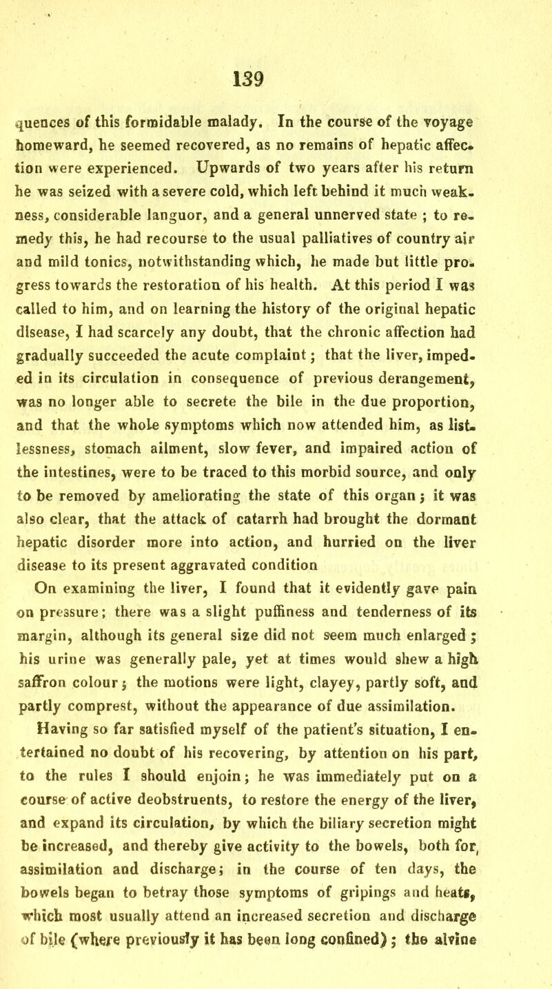 quences of this formidable malady. In the course of the voyage homeward, he seemed recovered, as no remains of hepatic affec- tion were experienced. Upwards of two years after his return he was seized with a severe cold, which left behind it much weak- ness, considerable languor, and a general unnerved state ; to re- medy this, he had recourse to the usual palliatives of country air and mild tonics, notwithstanding which, he made but little pro- gress towards the restoration of his health. At this period I was called to him, and on learning the history of the original hepatic disease, 1 had scarcely any doubt, that the chronic affection had gradually succeeded the acute complaint; that the liver, imped- ed in its circulation in consequence of previous derangement, was no longer able to secrete the bile in the due proportion, and that the whole symptoms which now attended him, as iist- lessness, stomach ailment, slow fever, and impaired action of the intestines, were to be traced to this morbid source, and only to be removed by ameliorating the state of this organ 3 it was also clear, that the attack of catarrh had brought the dormant hepatic disorder more into action, and hurried on the liver disease to its present aggravated condition On examining the liver, I found that it evidently gave pain on pressure; there was a slight puffiness and tenderness of its margin, although its general size did not s-eem much enlarged ; his urine was generally pale, yet at times would shew a high, saffron colour j the motions were light, clayey, partly soft, and partly comprest, without the appearance of due assimilation. Having so far satisfied myself of the patient's situation, I en- tertained no doubt of his recovering, by attention on his part, to the rules I should enjoin; he was immediately put on a course of active deobstruents, to restore the energy of the liver, and expand its circulation, by which the biliary secretion might be increased, and thereby give activity to the bowels, both for, assimilation and discharge; in the course of ten days, the bowels began to betray those symptoms of gripings and heats, which most usually attend an increased secretion and discharge of bile (where previously it has been long confioed); the alvine