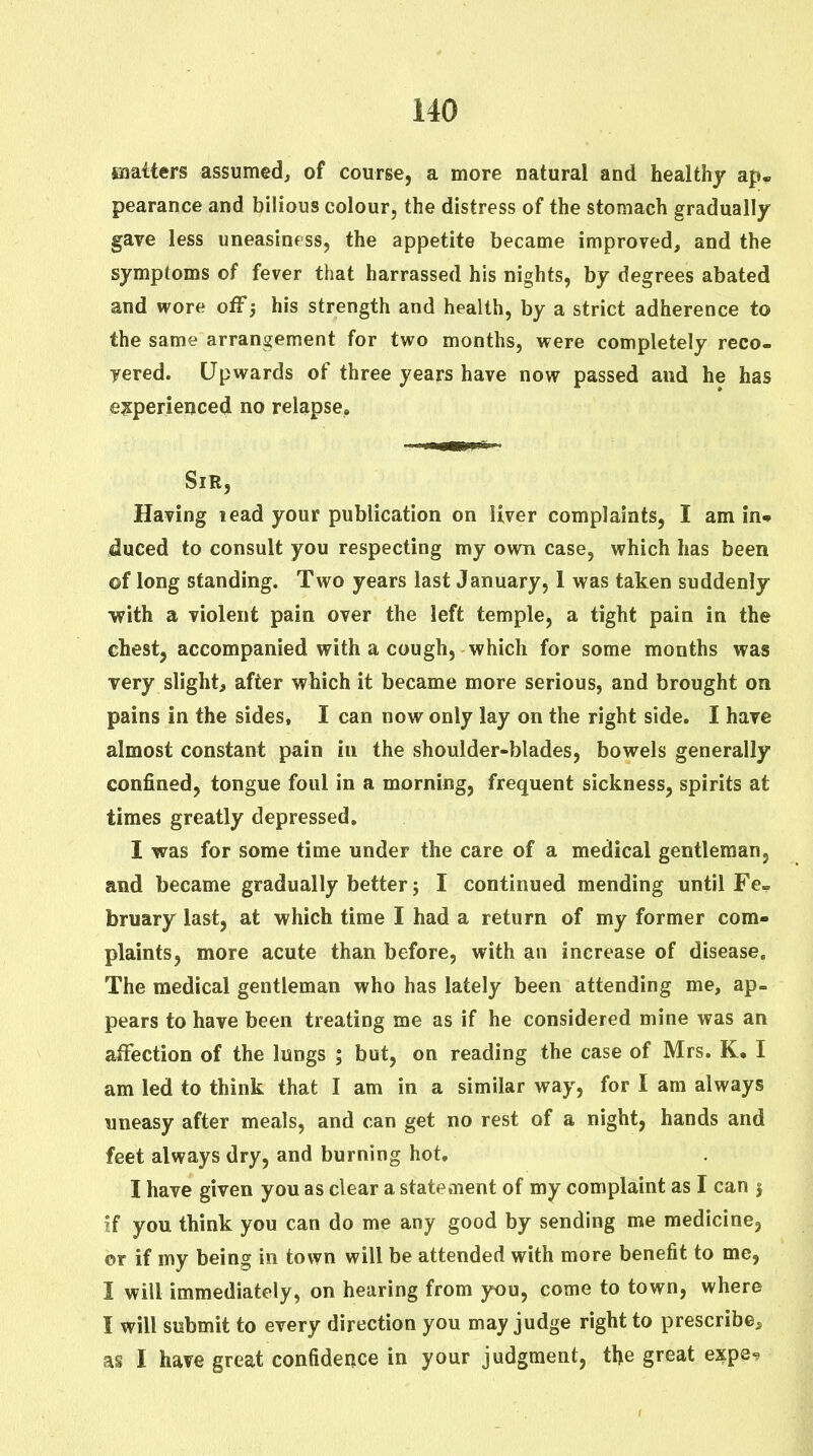 saatters assumed, of course, a more natural and healthy ap, pearance and bilious colour, the distress of the stomach gradually gave less uneasiness, the appetite became improved, and the symptoms of fever that harrassed his nights, by degrees abated and wore off; his strength and health, by a strict adherence to the same arrangement for two months, were completely reco- vered. Upwards of three years have now passed and he has e?:perienced no relapse. Sir, Having lead your publication on liver complaints, I am in* duced to consult you respecting my own case, which has been of long standing. Two years last January, 1 was taken suddenly ■with a violent pain over the left temple, a tight pain in the chestj accompanied with a cough, which for some months was very slight, after which it became more serious, and brought on pains in the sides, I can now only lay on the right side. I have almost constant pain in the shoulder-blades, bowels generally confined, tongue foul in a morning, frequent sickness, spirits at times greatly depressed. I was for some time under the care of a medical gentleman, and became gradually better 5 I continued mending until Fe- bruary last, at which time I had a return of my former com- plaints, more acute than before, with an increase of disease. The medical gentleman who has lately been attending me, ap- pears to have been treating me as if he considered mine was an affection of the lungs ; but, on reading the case of Mrs. K, I am led to think that I am in a similar way, for I am always uneasy after meals, and can get no rest of a night, hands and feet always dry, and burning hot. I have given you as clear a statement of my complaint as I can | jf you think you can do me any good by sending me medicine, or if my being in town will be attended with more benefit to me, I will immediately, on hearing from you, come to town, where I will submit to every direction you may judge right to prescribe, as I have great confidence in your judgment, the great expe-?