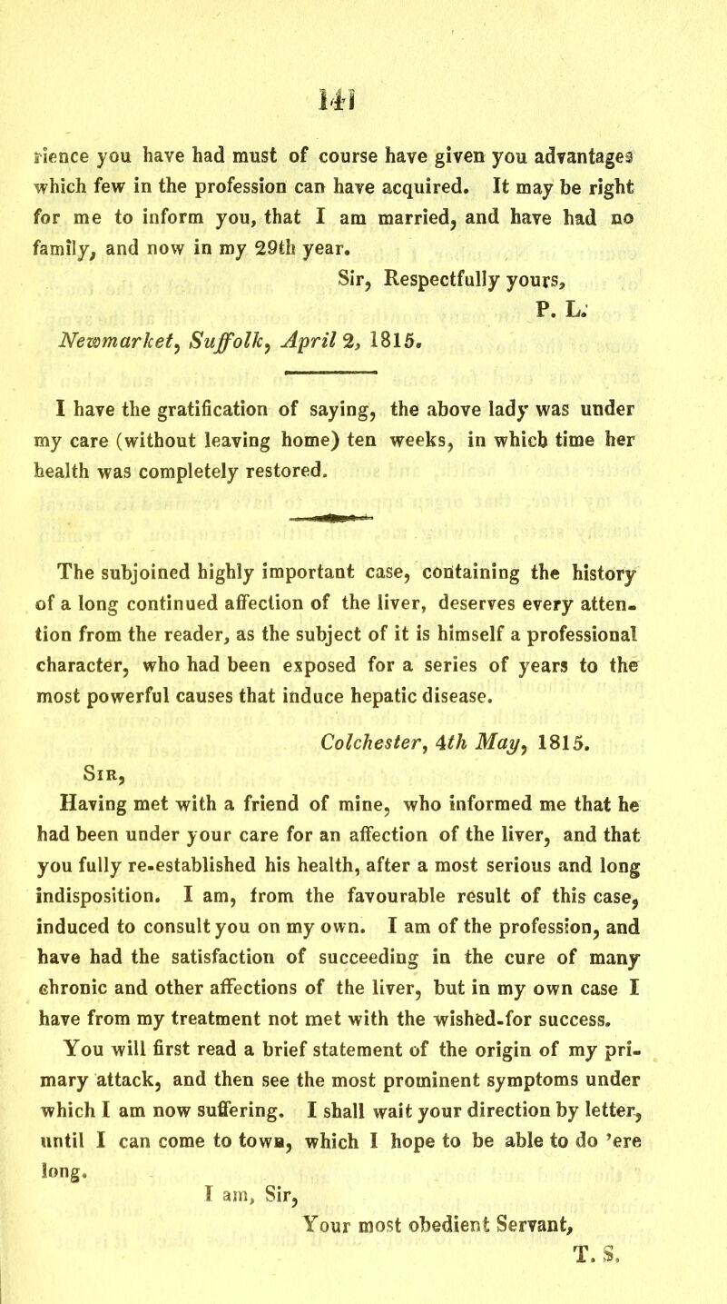 rience you have had must of course have given you advantages which few in the profession can have acquired. It may be right for me to inform you, that I am married^ and have had no family^ and now in my 29th year. Sir, Respectfully yours, P. L; Newmarket^ Suffolk^ Aprils, 1815. I have the gratification of saying, the above lady was under my care (without leaving home) ten weeks, in which time her health was completely restored. The subjoined highly important case, containing the history of a long continued affection of the liver, deserves every atten- tion from the reader, as the subject of it is himself a professional character, who had been exposed for a series of years to the most powerful causes that induce hepatic disease. Colchester, 4th Mat/, 1815. Sir, Having met with a friend of mine, who informed me that he had been under your care for an affection of the liver, and that you fully re-established his health, after a most serious and long indisposition. I am, from the favourable result of this case, induced to consult you on my own. I am of the profession, and have had the satisfaction of succeeding in the cure of many ehronic and other affections of the liver, but in my own case I have from my treatment not met with the wishfed-for success. You will first read a brief statement of the origin of my pri- mary attack, and then see the most prominent symptoms under which I am now suffering. I shall wait your direction by letter, until I can come to towB, which I hope to be able to do 'ere long. I am, Sir, Your most obedient Servant,