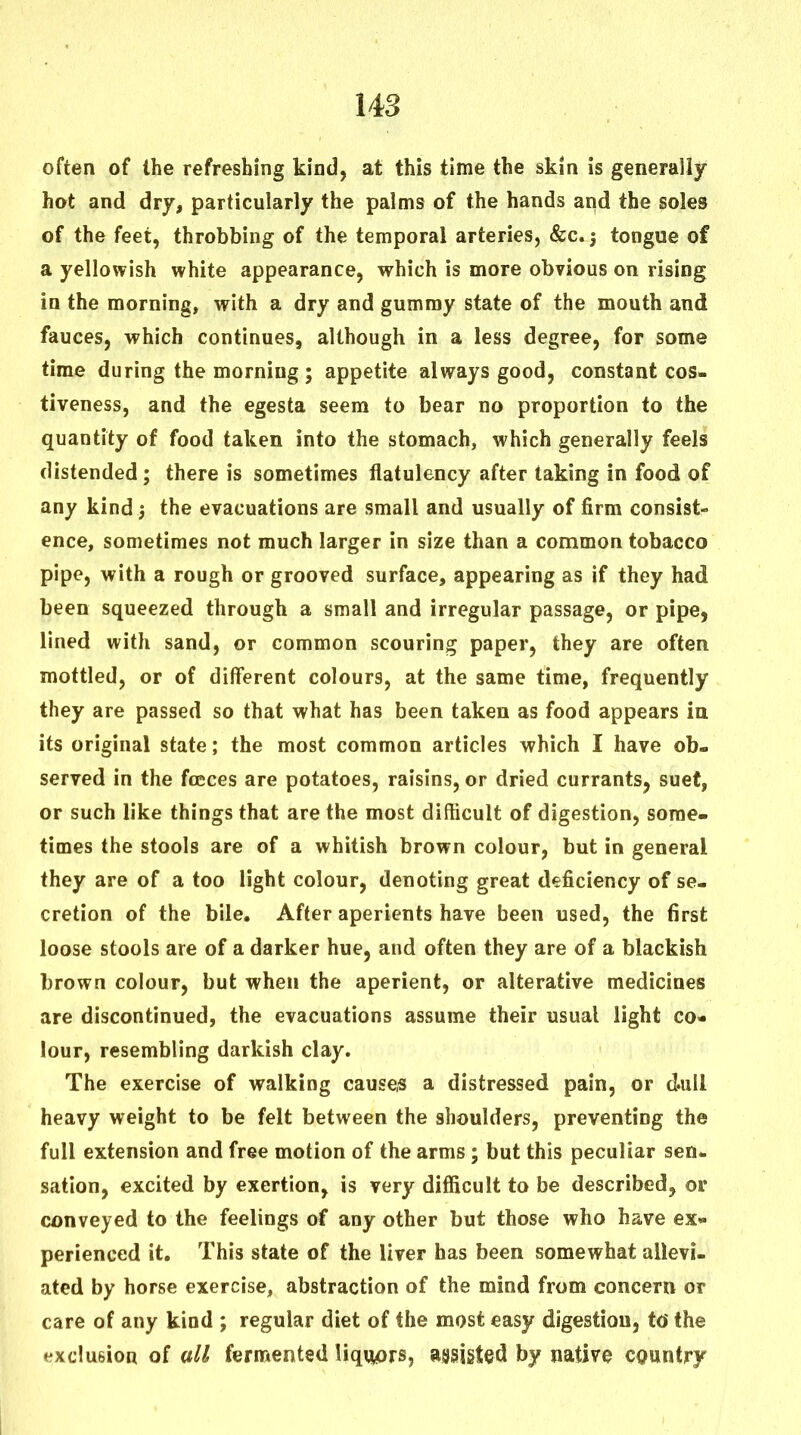 often of the refreshing kind, at this time the skin is generally hot and dry, particularly the palms of the hands and the soles of the feet, throbbing of the temporal arteries, &c.j tongue of a yellowish white appearance, which is more obvious on rising in the morning, with a dry and gummy state of the mouth and fauces, which continues, although in a less degree, for some time during the morning; appetite always good, constant cos- tiveness, and the egesta seem to bear no proportion to the quantity of food taken into the stomach, which generally feels distended; there is sometimes flatulency after taking in food of any kind j the evacuations are small and usually of firm consist- ence, sometimes not much larger in size than a common tobacco pipe, with a rough or grooved surface, appearing as if they had been squeezed through a small and irregular passage, or pipe, lined with sand, or common scouring paper, they are often mottled, or of different colours, at the same time, frequently they are passed so that what has been taken as food appears ia its original state; the most common articles which I have ob- served in the foeces are potatoes, raisins, or dried currants, suet, or such like things that are the most difficult of digestion, some- times the stools are of a whitish brown colour, but in general they are of a too light colour, denoting great deficiency of se- cretion of the bile. After aperients have been used, the first loose stools are of a darker hue, and often they are of a blackish brown colour, but when the aperient, or alterative medicines are discontinued, the evacuations assume their usual light co- lour, resembling darkish clay. The exercise of walking causes a distressed pain, or d.ull heavy weight to be felt between the shoulders, preventing the full extension and free motion of the arms; but this peculiar sen- sation, excited by exertion, is very difficult to be described, or conveyed to the feelings of any other but those who have ex- perienced it. This state of the liver has been somewhat allevi- ated by horse exercise, abstraction of the mind from concern or care of any kind ; regular diet of the most easy digestion, td the exclusion of all fermented liquors, assisted by native country