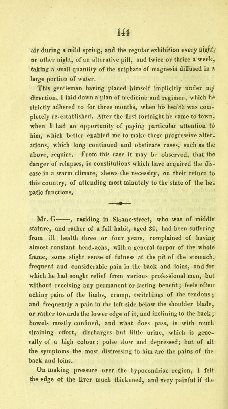 air during a mild spring, and the regular exhibition every liighfj or other night, of an alterative pill, and twice or thrice a week, taking a small quantity of the sulphate of magnesia, diffused in a large portion of water. This gentleman having placed himself implicitly under my direction, I laid doWn a plan of medicine and regimen, which he strictly adhered to for three months, when his health was com- pletely re^^established. After the first fortnight he came to town, tvhen I had an opportunity of paying particular attention to him, which better enabled me to make those progressive alter- ations, which long continued and obstinate case;-, such as the above, retjuire. From this case it may be observed, that the danger of relapses, in constitutions which have acquired the dis- ease in a warm climate, shews the necessity, on their return to this country, of attending most minutely to the state of the he- patic functions, Mr. G ■ ■ , residing in Sloane-street, who was of middte stature, and rather of a full habit, aged 39, had been suffering from ill health three or four years, complained of having almost constant head*achs, with a general torpor of the whole frame, some slight sense of fulness at the pit of the stomach, frequent and considerable pain in the back and loins, and for which he had sought relief from various professional men, but without receiving any permanent or lasting benefit; feels often aching pains of the limbs, cramp, tvt^itchings of the tendons; and frequently a pain in the left side below the shoulder blade, or rather towards the lower edge of it, affd inclining to the back; bowels mostly confined, and what does pass, is with much straining effort, discharges but little urine, which is gene- rally of a high colour; pulse slow and depressed; but of all the symptoms the most distressing to him are the pains of the back and loins. On making pressure over the hypocondriac region, I felt jdie edge of the liver much thickened, and very painful if the