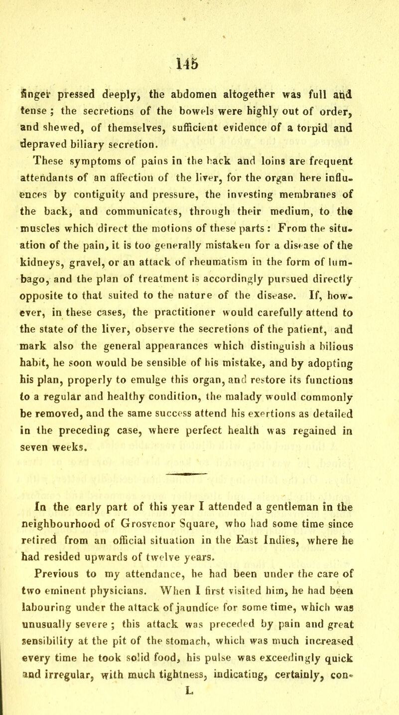 115 fingei' pressed deeply, the abdomen altogether was full and tense ; the secretions of the bowels were highly out of order, and shewed, of themselves, sufficient evidence of a torpid and depraved biliary secretion. These symptoms of pains in the hack and loins are frequent attendants of an affection of the liver, for the organ here influ- ences by contiguity and pressure, the investing membranes of the back, and communicates, through their medium, to the muscles which direct the motions of these parts : From the situ, ation of the pain, it is too generally mistaken for a disease of the kidneys, gravel, or an attack of rheumatism in the form of lum- bago, and the plan of treatment is accordingly pursued directly opposite to that suited to the nature of the disease. If, how- ever, in these cases, the practitioner would carefully attend to the state of the liver, observe the secretions of the patient, and mark also the general appearances which distinguish a bilious habit, he soon would be sensible of his mistake, and by adopting his plan, properly to emulge this organ, and re.^tore its functions to a regular and healthy condition, the malady would commonly be removed, and the same success attend his exertions as detailed in the preceding case, where perfect health was regained in seven weeks. In the early part of this year I attended a gentleman in the neighbourhood of Grosvenor Square, who had some time since retired from an official situation in the East Indies, where he had resided upwards of twelve years. Previous to my attendance, he had been under the care of two eminent physicians. When I first visited him, he had been labouring under the attack of jaundice for some time, which was unusually severe ; this attack was preceded by pain and great sensibility at the pit of the stomach, which was much increased every time he took solid food, his pulse was exceedingly quick and irregular, with much tightness, indicating^ certainly, con«^ L