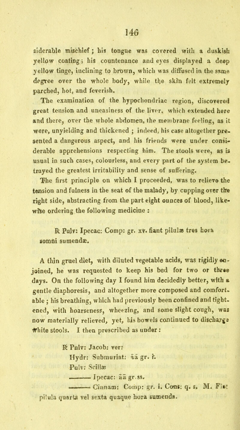 iiderable mischief; bis tongae was covered with a duskish yellow coating i his counteDance and eyes displayed a deep yellow tinge, inclining to brown, which was diffused in the s^me; degree over the whole body, while the skrn felt extremely parched, hot, and feverish. The examination of the hypochondriac region, discovered great tension and uneasiness of the liver, which extended here and there, over the whole abdomen, the membrane feeling, as it were, unyielding and thickened ; indeed, his case altogether pre- sented a dangerous aspect, and his friends were under consi- derable apprehensions respecting him. The stools were, as is usual in such cases, colourless, and every part of the system be, trayed the greatest irritability and sense of suffering. The first principle on which I proceeded, was to relieve the tension and fulness in the seat of the malady, by cupping over the right side, abstracting from the part eight ounces of bloodj like- wise ordering the following medicine : Pulv: Ipecac: Comp: gr. sv. fiant pilulas tres hosa sotftfti sumendie. A thin gruel diet, with diluted vegetable acids, was rigidly ec- joined, he was requested to keep his bed for two or tbrte days. On the following day I found him decidedly better, with a gentle diaphoresis, and altogether more composed and comfort- able ; his breathing, which had previously been confined and tight- ened, with hoarseness, wheezing, and some slight cough, was now materially relieved, yet, his bowels continued to dischajf as #hite stools. I then prescribed as under : U Pulv: Jacob: ver; Hydr: Siibniuriat; aa gr. r. Pulv; Scillae .———Ipecac: aagr.ss.^ —— Cinnam: Comp: gr, i. Cons: q. s. M. Fi«^ pilula quarts vel sexta quaque hora sumenda.