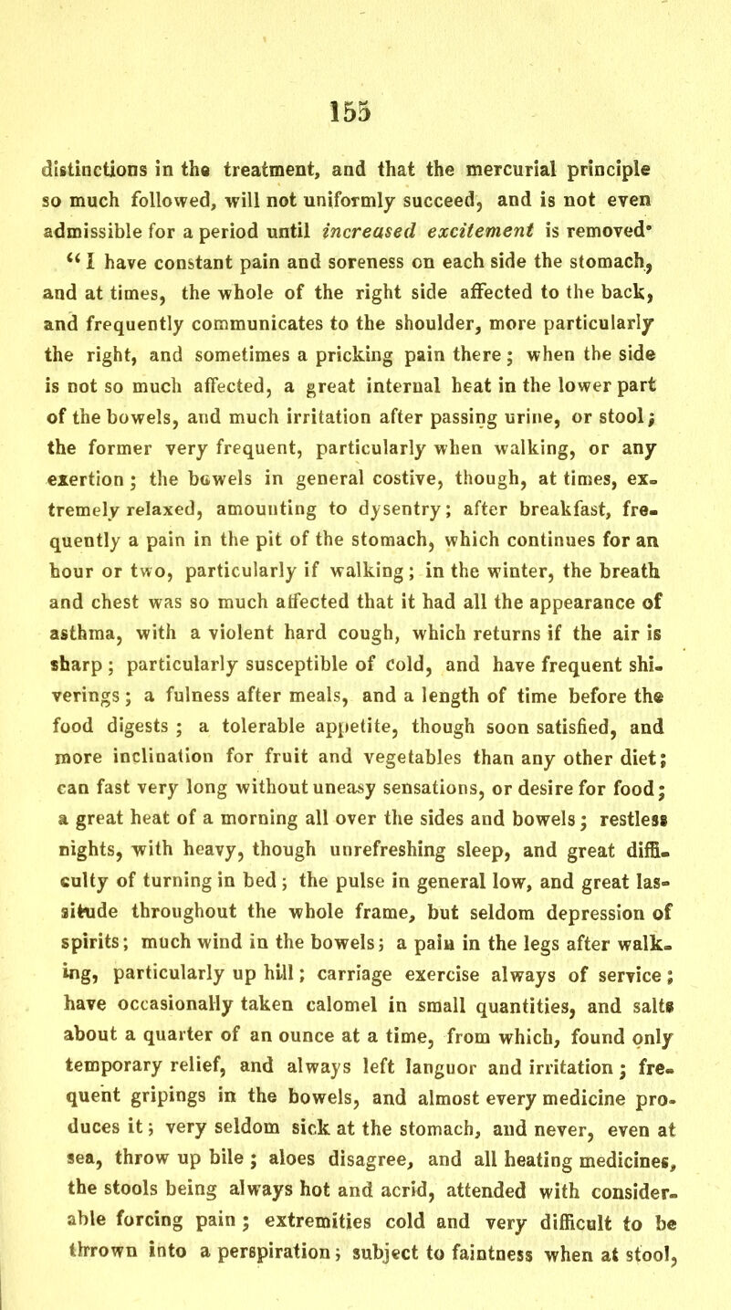 distinctions in the treatment, and that the mercurial principle so much followed, will not uniformly succeed, and is not even admissible for a period until increased excitement is removed* I have constant pain and soreness on each side the stomach, and at times, the whole of the right side affected to the back, and frequently communicates to the shoulder, more particularly the right, and sometimes a pricking pain there; when the side is not so much affected, a great internal heat in the lower part of the bowels, and much irritation after passing urine, or stool; the former very frequent, particularly when walking, or any exertion; the btiwels in general costive, though, at times, ex- tremely relaxed, amounting to dysentry; after breakfast, fre- quently a pain in the pit of the stomach, which continues for an hour or two, particularly if walking; in the winter, the breath and chest was so much atfected that it had all the appearance of asthma, with a violent hard cough, which returns if the air is sharp ; particularly susceptible of cold, and have frequent shi- verings; a fulness after meals, and a length of time before the food digests ; a tolerable appetite, though soon satisfied, and more inclination for fruit and vegetables than any other diet; can fast very long without uneasy sensations, or desire for food; a great heat of a morning all over the sides and bowels; restless nights, with heavy, though unrefreshing sleep, and great diffi- culty of turning in bed 5 the pulse in general low, and great las- situde throughout the whole frame, but seldom depression of spirits; much wind in the bowels; a paia in the legs after walk- ing, particularly up hill; carriage exercise always of service; have occasionally taken calomel in small quantities, and salts about a quarter of an ounce at a time, from which, found only temporary relief, and always left languor and irritation; fre- quent gripings in the bowels, and almost every medicine pro- duces it; very seldom sick at the stomach, and never, even at sea, throw up bile ; aloes disagree, and all heating medicines, the stools being always hot and acrid, attended with consider- able forcing pain ; extremities cold and very difficult to be thrown into a perspiration; subject to faintness when at stool.