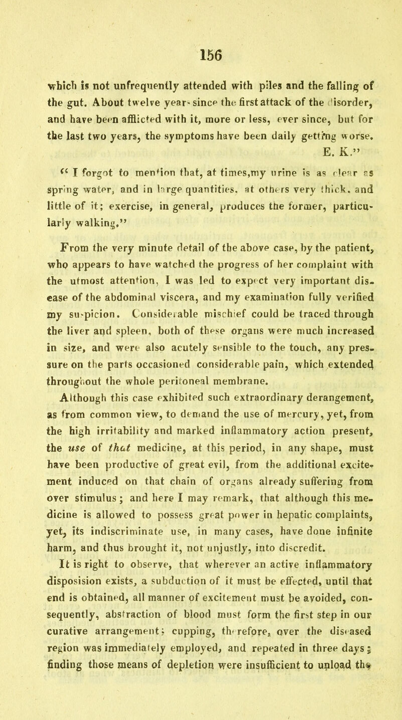 ■whicTi is not unfrequenlly attended with piles and the falling of the gut. About twelve year-sincp the first attack of the -isorder, and have be^n afflicted with it, more or less, fver since, but for the last two years, the symptoms have been daily gettmg worse, E. K. I forgot to menMon that, at times,n)y urine Js as flpwr ?s sprmg watpr, and in brge quantities, at otntrs very thick, and little of it; exercise, in general, produces the forcoer, particu- larly walking,'* From the very minute detail of the above case, by the patient, who appears to have watched the progress of her complaint with the utmost attention, 1 was led to expect very important dis- ease of the abdominal viscera, and my examination fully verified my su>picion. Consideiable mischief could be traced through the liver and spleen, both of these organs were much increased in size, and were also acutely sensible to the touch, any pres- sure on the parts occasioned considerable pain, which extended throughout the whole peritoneal membrane. Although this case exhibited such extraordinary derangement, as from common view, to demand the use of mercury, yet, from the high irritability and marked inflammatory action present, the use of that medicine, at this period, in any shape, must have been productive of great evil, from the additional excite<f ment induced on that chain of organs already suflfering from over stimulus; and here I may remark, that although this me- dicine is allowed to possess great power in hepatic complaints, yet, its indiscriminate use, in many cases, have done infinite harm, and thus brought it, not unjustly, into discredit. It is right to observe, that wherever an active inflammatory disposision exists, a subduction of it must be effected, until that end is obtained, all manner of excitement must be avoided, con- sequently, absfraction of blood must form the first step in our curative arrangement; cupping, therefore, over the diseased region was immediately employed, and repeated in three days 5 finding those means of depletion were insufficient to unload th^