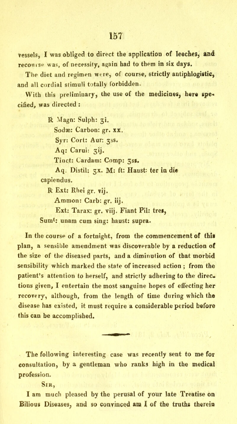 teasels, I was obliged to direct the applicatioD of leeches, and recoui Sf was, of necessity, again had to them in six days. The diet and regimen wtrre, of course, strictly antiphlogistic, and all cordial stimuli totallj' forbidden. With this preliminary, the use of the medicines, here 8pe« cified, was directed: R Magn: Sulph: 3!. Sodae: Carbon: gr. xx. Syr: Cort; Aur: 333, Aq: Carui: 3ij. Tinct: Cardam: Comp: 3SS. Aq. Distil: 3X. M: ft: Haust: ter in die capiendus. R Ext: Rhei gr. vij, Aramon: Carb: gr. iij. Ext: Tarax: gr. viij. Fiant Pil: tres, Sum*; unara cum sing: haust: supra. In the course of a fortnight, from the commencement of thia plan, a sensible amendment was discoverable by a reduction of the size of the diseased parts, and a diminution of that morbid sensibility which marked the state of increased action ; from the patient's attention to herself, and strictly adhering to the direc. tions given, I entertain the most sanguine hopes of effecting her recovery, although, from the length of time during which the disease has existed, it must require a considerable period before this can be accomplished. The following interesting case was recently sent to me for consultation, by a gentleman who ranks high in the medical profession. Sir, I am much pleased by the perusal of your late Treatise on Bilious Diseases, and so convinced am I of the truths therein