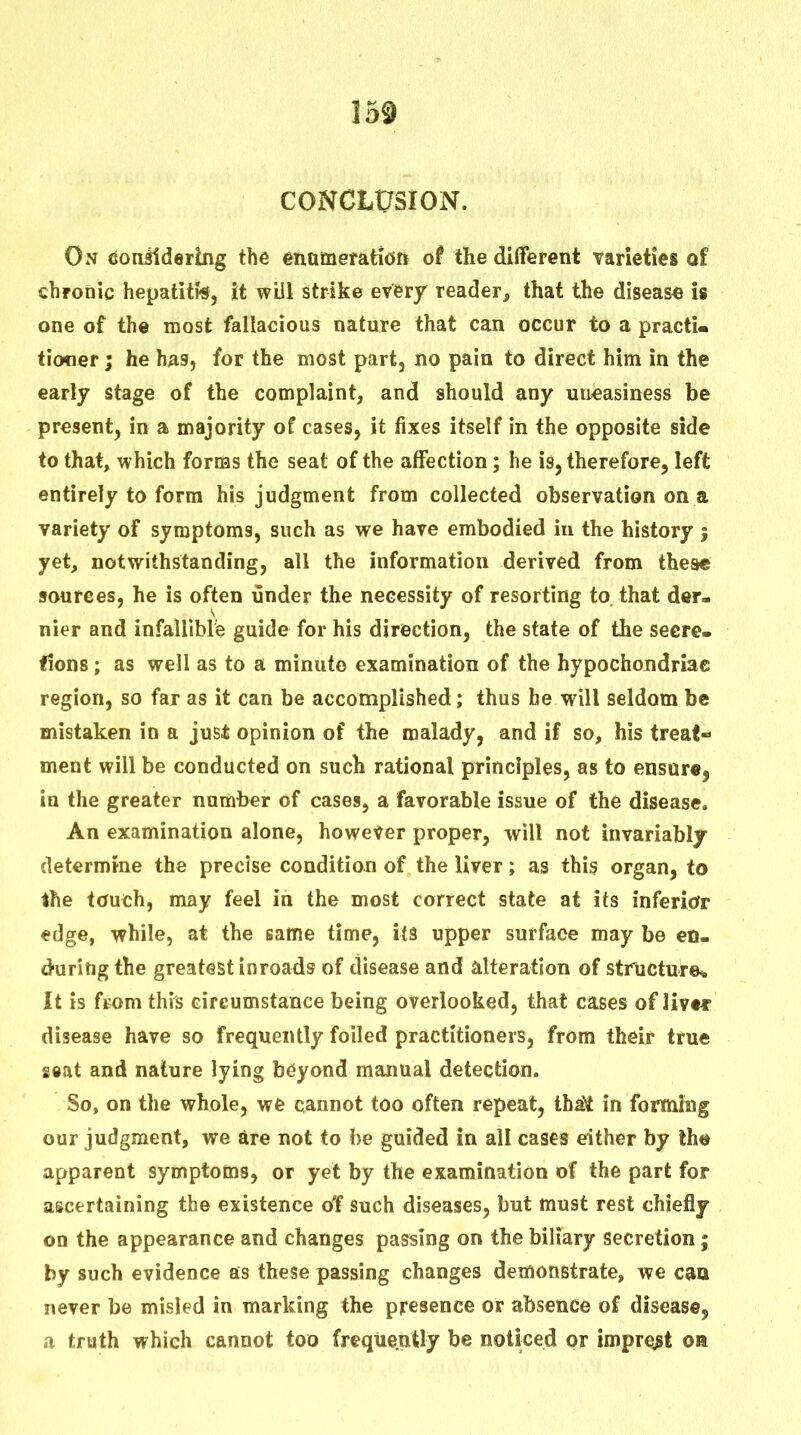 CONCLUSION. On doniiderlng the enameratiOft of the different varieties of chronic hepatitis, it wUi strike every reader, that the disease is one of the most fallacious nature that can occur to a practi- tioner ; he has, for the most part, no pain to direct him in the early stage of the complaint, and should any uneasiness be present, in a majority of cases, it fixes itself in the opposite side to that, which forcas the seat of the affection; he is, therefore, left entirely to form his judgment from collected observation on a variety of symptoms, such as we have embodied in the history j yet, notwithstanding, all the information derived from these sources, he is often under the necessity of resorting to that der- nier and infallible guide for his direction, the state of the secre. Hons; as well as to a minute examination of the hypochondriac region, so far as it can be accomplished; thus he will seldom be mistaken in a just opinion of the malady, and if so, his treat- ment will be conducted on such rational principles, as to ensure, in the greater number of cases, a favorable issue of the disease. An examination alone, however proper, will not invariably determine the precise condition of the liver; as this organ, to the touch, may feel in the most correct state at its inferiofr edge, while, at the same time, its upper surface may be en- during the greatest inroads of disease and alteration of structure* It is ftom this circumstance being overlooked, that cases of livtf disease have so frequently foiled practitioners, from their true giat and nature lying beyond manual detection. So, on the whole, we cannot too often repeat, thaNt in forming our judgment, we are not to be guided in all cases either by the apparent symptoms, or yet by the examination of the part for ascertaining the existence ot such diseases, but must rest chiefly on the appearance and changes passing on the biliary secretion; by such evidence as these passing changes demonstrate, we can never be misled in marking the presence or absence of disease, a truth which cannot too frequently be noticed or imprest oa