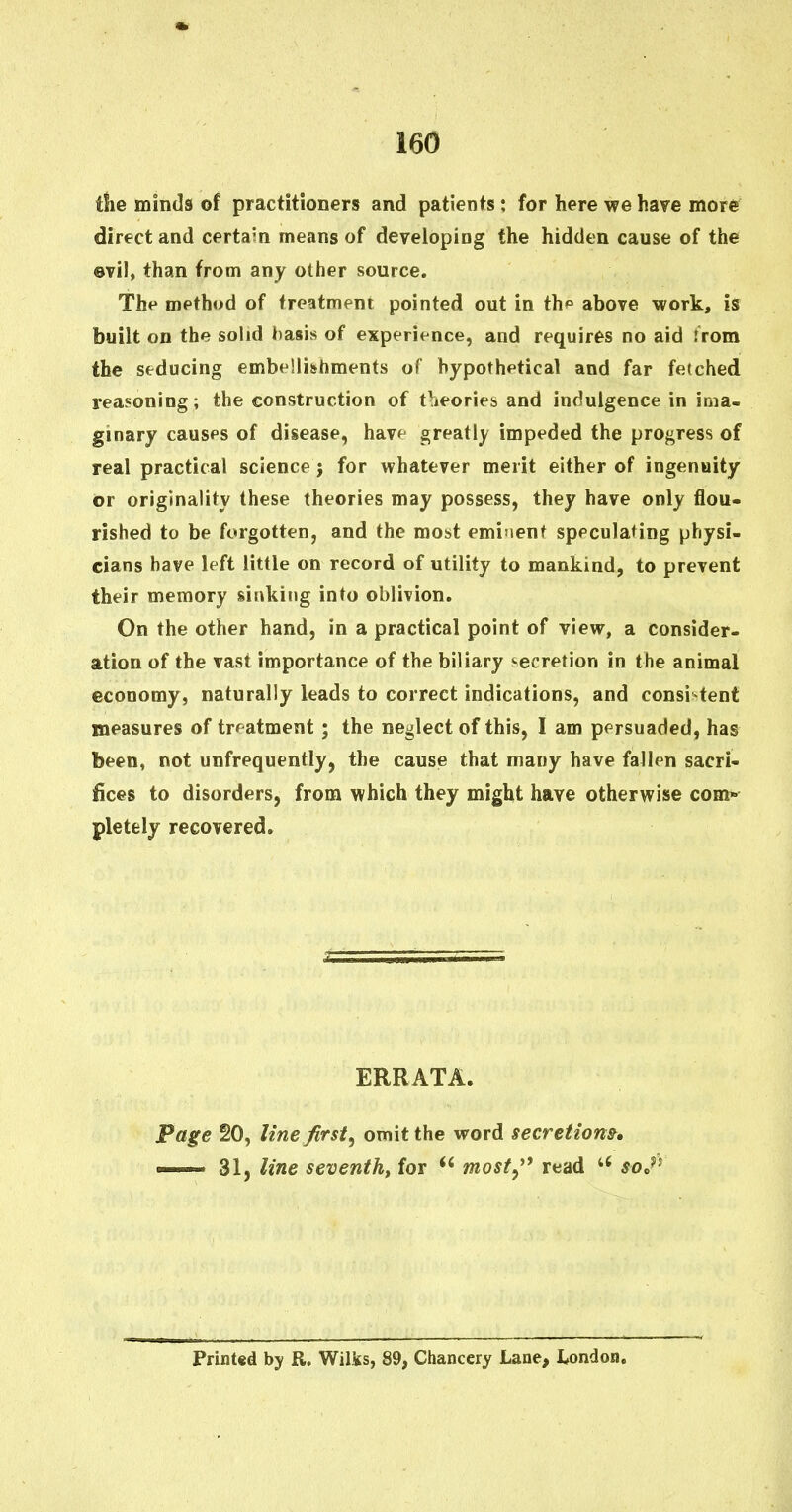 tlie minds of practitioners and patients; for here we have more direct and certain means of developing the hidden cause of the evil, than from any other source. The method of treatment pointed out in thp above work, is built on the solid basis of experience, and requires no aid Jrom the seducing embellishments of hypothetical and far fetched reasoning; the construction of t^ieories and indulgence in ima- ginary causes of disease, h&Yf greatly impeded the progress of real practical science j for whatever merit either of ingenuity or originality these theories may possess, they have only flou- rished to be forgotten, and the most eminent speculating physi- cians have left little on record of utility to mankind, to prevent their memory sinking into oblivion. On the other hand, in a practical point of view, a consider- ation of the vast importance of the biliary -secretion in the animal economy, naturally leads to correct indications, and consi tent measures of treatment; the neglect of this, I am persuaded, has been, not unfrequently, the cause that many have fallen sacri- fices to disorders, from which they might have otherwise com* pletely recovered. ERRATA. Page 20, line first^ omit the word secretions. ■ 31, line seventh, for most^^* read soj^ Print«d by R. Wilis, 89, Chancery Lane, I^ondon.