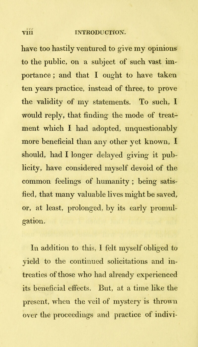 have too hastily ventured to give my opinions^ to the public, on a subject of such vast im- portance ; and that I ought to have taken ten years practice, instead of three, to prove the validity of my statements. To such, I would reply, that finding the mode of treat- ment which I had adopted, unquestionably more beneficial than any other yet known, I should, had I longer delayed giving it pub- licity, have considered myself devoid of the common feelings of humanity ; being satis- fied, that many valuable lives might be saved,, or, at least, prolonged, by its early promul- gation. In addition to this, I felt myself obliged to yield to the continued solicitations and in- treaties of those who had already experienced its beneficial effects. But, at a time like the present, when the veil of mystery is thrown over the proceedings and practice of indivi-