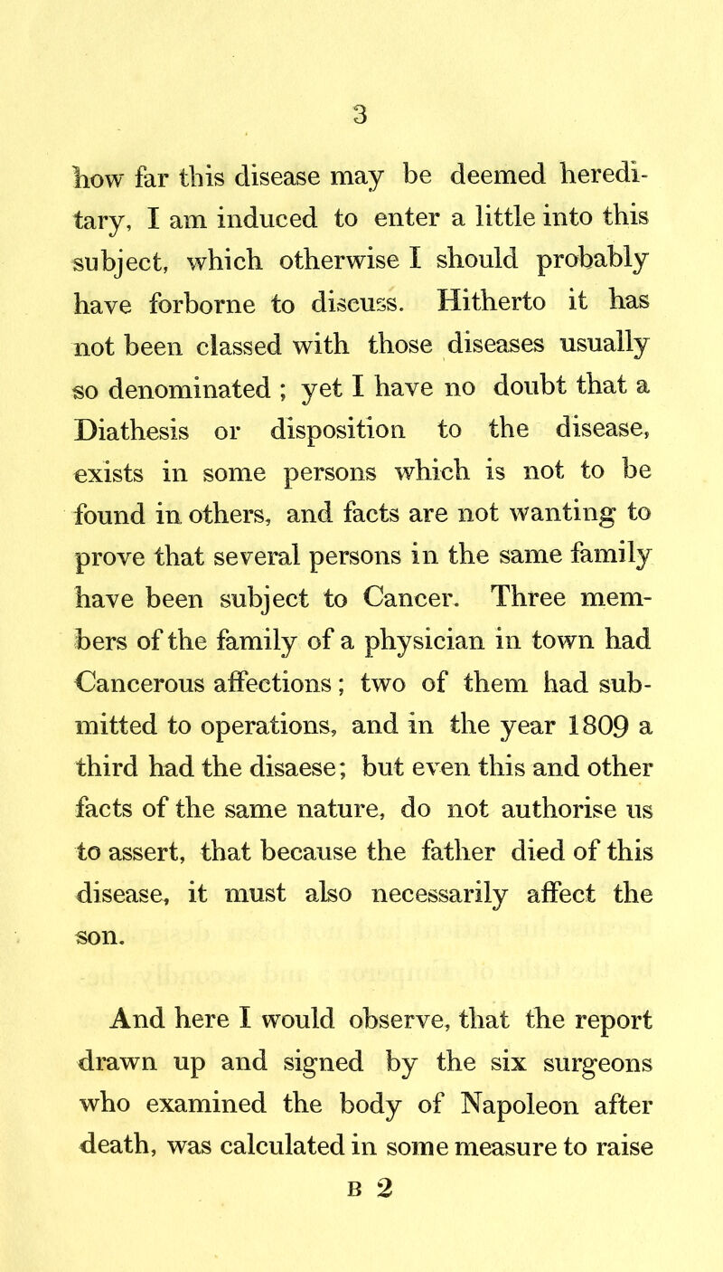 liow far this disease may be deemed heredi- tary, I am induced to enter a little into this subject, which otherwise I should probably have forborne to discuss. Hitherto it has not been classed with those diseases usually so denominated ; yet I have no doubt that a Diathesis or disposition to the disease, exists in some persons which is not to be found in others, and facts are not wanting to prove that several persons in the same family have been subject to Cancer. Three mem- bers of the family of a physician in town had Cancerous affections; two of them had sub- mitted to operations, and in the year 1809 a third had the disaese; but even this and other facts of the same nature, do not authorise us to assert, that because the father died of this disease, it must ako necessarily affect the son. And here I would observe, that the report drawn up and signed by the six surgeons who examined the body of Napoleon after death, was calculated in some measure to raise B 2