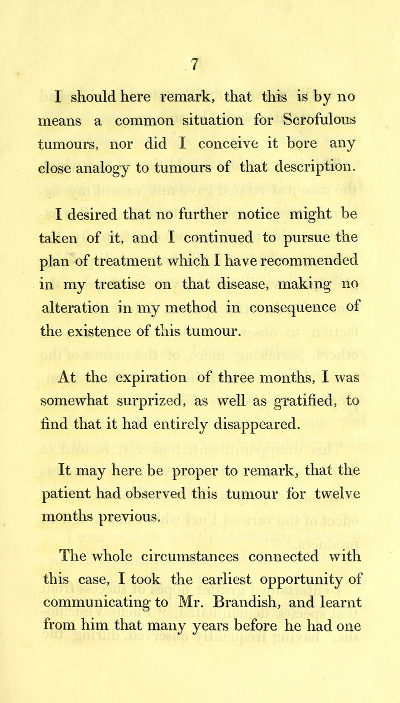 I should here remark, that this is by no means a common situation for Scrofulous tumours, nor did I conceive it bore any close analogy to tumours of tliat description. I desired that no further notice might be taken of it, and I continued to pursue the plan of treatment which I have recommended in my treatise on that disease, making no alteration in my method in consequence of the existence of this tumour. At the expiration of three months, I was somewhat surprized, as well as gratified, to find that it had entirely disappeared. It may here be proper to remark, that the patient had observed this tumour for twelve months previous. The whole circumstances connected with this case, I took the earliest opportunity of communicating to Mr. Brandish, and learnt from him that many years before he had one