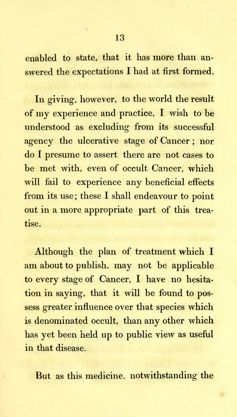 enabled to state, that it has more than an- swered the expectations I had at first formed. In giving, however, to the world the result of my experience and practice, I wish to be understood as excluding from its successful agency the ulcerative stage of Cancer; nor do I presume to assert there are not cases to be met with, even of occult Cancer, which will fail to experience any beneficial effects from its use; these I shall endeavour to point out in a more appropriate part of this trea- tise. Although the plan of treatment which I am about to publish, may not be applicable to every stage of Cancer, I have no hesita- tion in saying, that it will be found to pos- sess greater influence over that species which is denominated occult, than any other which has yet been held up to public view as useful in that disease. But as this medicine, notwithstanding the