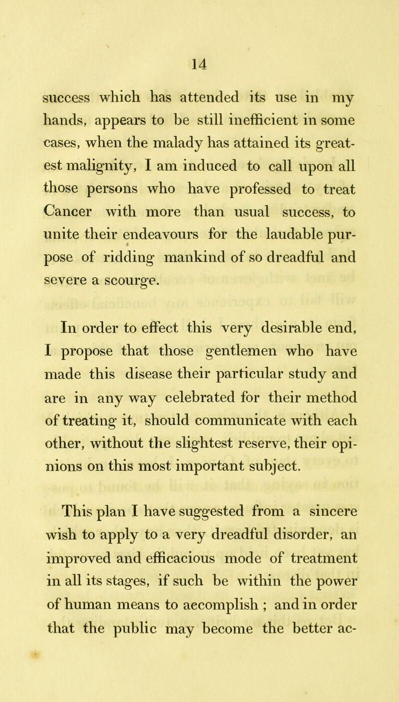 success which has attended its use in my hands, appears to be still inefficient in some cases, when the malady has attained its great- est malignity, I am induced to call upon all those persons who have professed to treat Cancer with more than usual success, to unite their endeavours for the laudable pur- pose of ridding mankind of so dreadful and severe a scourge. In order to effect this very desirable end, I propose that those gentlemen who have made this disease their particular study and are in any way celebrated for their method of treating it, should communicate with each other, without the slightest reserve, their opi- nions on this most important subject. This plan I have suggested from a sincere wish to apply to a very dreadful disorder, an improved and efficacious mode of treatment in all its stages, if such be within the power of human means to accomplish ; and in order that the public may become the better ac-