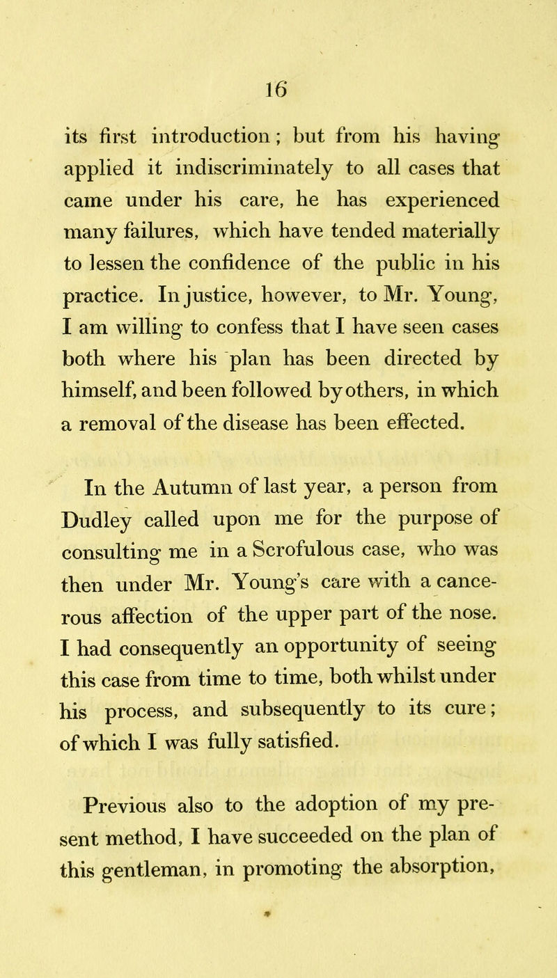 its first introduction; but from his having applied it indiscriminately to all cases that came under his care, he has experienced many failures, which have tended materially to lessen the confidence of the public in his practice. Injustice, however, to Mr. Young, I am willing to confess that I have seen cases both where his plan has been directed by himself, and been followed by others, in which a removal of the disease has been effected. In the Autumn of last year, a person from Dudley called upon me for the purpose of consulting me in a Scrofulous case, who was then under Mr. Young's care with a cance- rous affection of the upper part of the nose. I had consequently an opportunity of seeing this case from time to time, both whilst vinder his process, and subsequently to its cure; of which I was fully satisfied. Previous also to the adoption of my pre- sent method, I have succeeded on the plan of this gentleman, in promoting the absorption, m