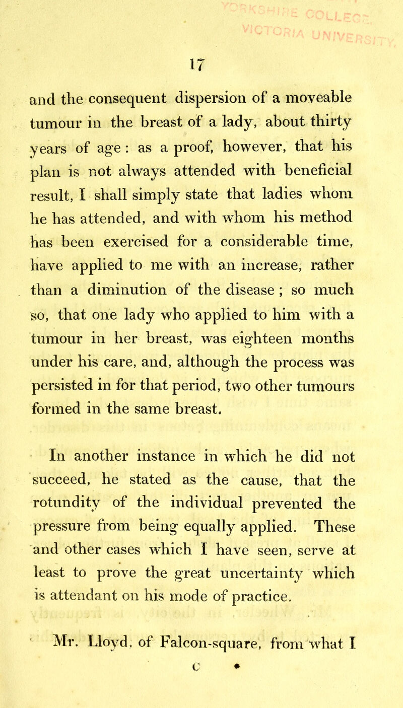 and the consequent dispersion of a moveable tumour in the breast of a lady, about thirty years of age : as a proof, however, that his plan is not always attended with beneficial result, I shall simply state that ladies whom he has attended, and with whom his method has been exercised for a considerable time, have applied to me with an increase, rather than a diminution of the disease ; so much so, that one lady who applied to him with a tumour in her breast, was eighteen months under his care, and, although the process was persisted in for that period, two other tumours formed in the same breast. In another instance in which he did not succeed, he stated as the cause, that the rotundity of the individual prevented the pressure from being equally applied. These and other cases which I have seen, serve at least to prove the great uncertainty which is attendant on his mode of practice. ' Mr. Lloyd, of Falcon-square, from what I c •