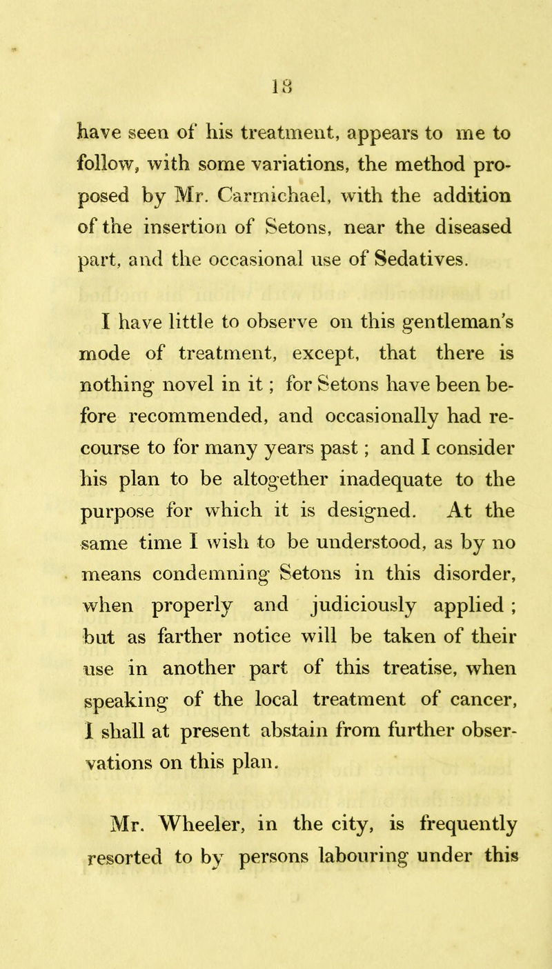 13 have seen of his treatment, appears to me to follow, with some variations, the method pro- posed by Mr. Carmichael, with the addition of the insertion of Setons, near the diseased part, and the occasional use of Sedatives. I have little to observe on this gentleman's mode of treatment, except, that there is nothing novel in it; for Setons have been be- fore recommended, and occasionally had re- course to for many years past; and I consider his plan to be altogether inadequate to the purpose for which it is designed. At the same time I wish to be understood, as by no means condemning Setons in this disorder, when properly and judiciously applied ; but as farther notice will be taken of their use in another part of this treatise, when speaking of the local treatment of cancer, 1 shall at present abstain from further obser- vations on this plan. Mr. Wheeler, in the city, is frequently resorted to by persons labouring under this