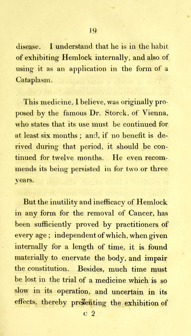 disease. I understand that he is in the habit of exhibiting Hemlock internally, and also of using it as an application in the form of a Cataplasm. This medicine, I believe, was originally pro- posed by the famous Dr. Storck, of Vienna, who states that its use must be continued for at least six months ; and, if no benefit is de- rived during that period, it should be con- tinued for twelve months. He even recom- mends its being persisted in for two or three years. But the inutility and ineflficacy of Hemlock in any form for the removal of Cancer, has been sufficiently proved by practitioners of every age ; independent of which, when given internally for a length of time, it is found materially to enervate the body, and impair the constitution. Besides, much time must be lost in the trial of a medicine which is so slow in its operation, and uncertain in its effects, thereby pr^eiiting the exhibition of c 2