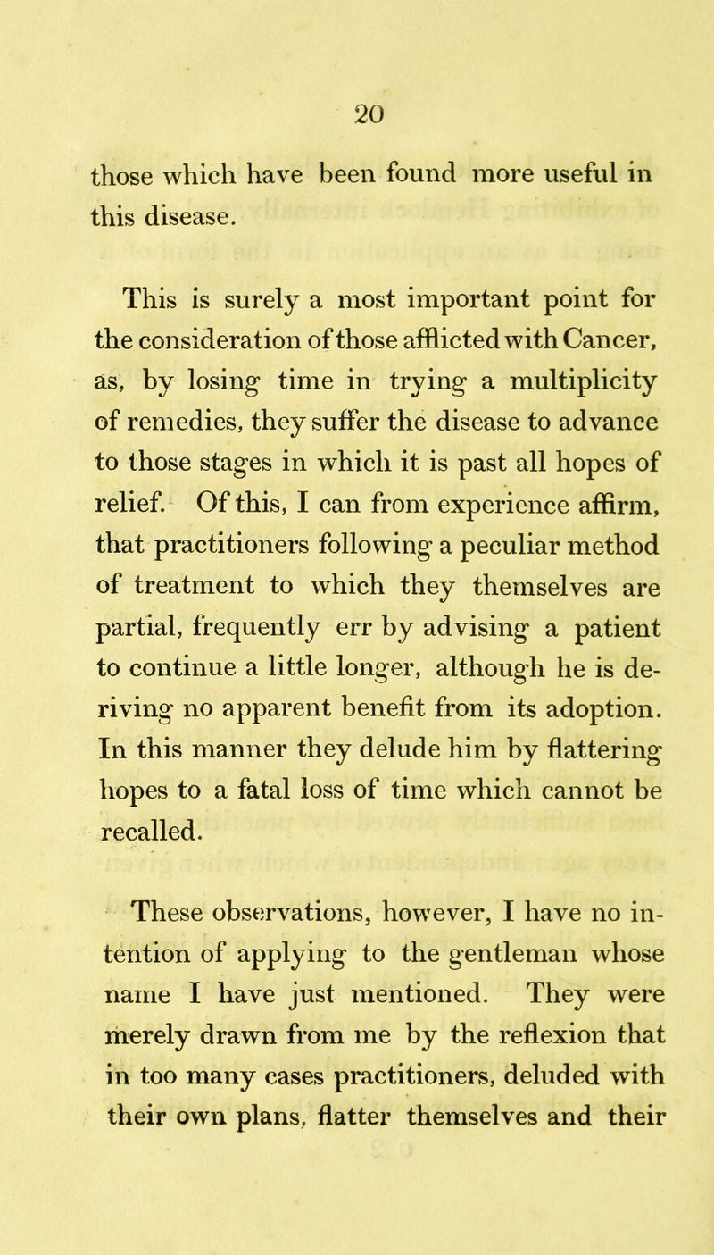 those which have been found more useful in this disease. This is surely a most important point for the consideration of those afflicted with Cancer, as, by losing time in trying a multiplicity of remedies, they suffer the disease to advance to those stages in which it is past all hopes of relief. Of this, I can from experience affirm, that practitioners following a peculiar method of treatment to which they themselves are partial, frequently err by advising a patient to continue a little longer, although he is de- riving no apparent benefit from its adoption. In this manner they delude him by flattering hopes to a fatal loss of time which cannot be recalled. These observations, however, I have no in- tention of applying to the gentleman whose name I have just mentioned. They were merely drawn from me by the reflexion that in too many cases practitioners, deluded with their own plans, flatter themselves and their