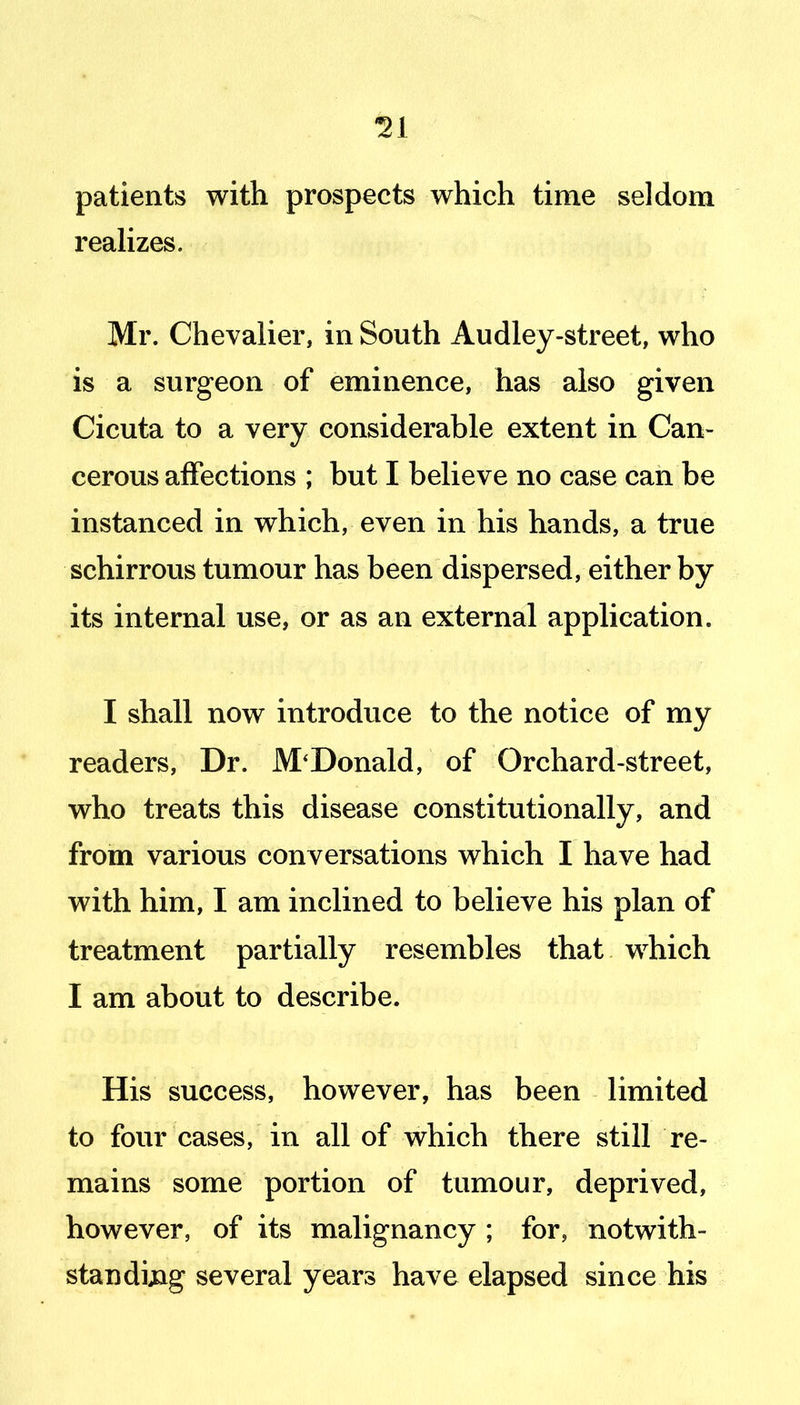 patients with prospects which time seldom reahzes. Mr. Chevalier, in South Audley-street, who is a surgeon of eminence, has also given Cicuta to a very considerable extent in Can- cerous affections ; but I believe no case can be instanced in which, even in his hands, a true schirrous tumour has been dispersed, either by its internal use, or as an external application. I shall now introduce to the notice of my readers. Dr. McDonald, of Orchard-street, who treats this disease constitutionally, and from various conversations which I have had with him, I am inclined to believe his plan of treatment partially resembles that which I am about to describe. His success, however, has been limited to four cases, in all of which there still re- mains some portion of tumour, deprived, however, of its malignancy ; for, notwith- standing several years have elapsed since his