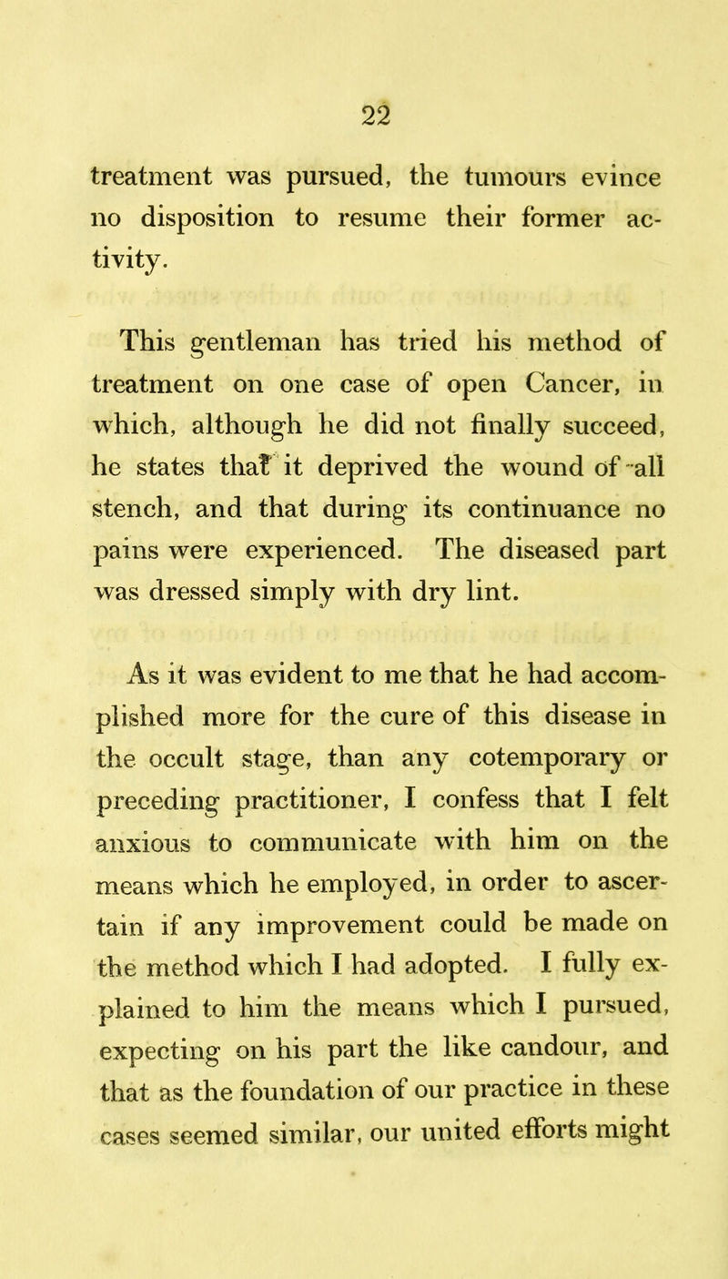 treatment was pursued, the tumours evince no disposition to resume their former ac- tivity. This gentleman has tried his method of treatment on one case of open Cancer, in which, although he did not finally succeed, he states that it deprived the wound of-all stench, and that during its continuance no pains were experienced. The diseased part was dressed simply with dry lint. As it was evident to me that he had accom- plished more for the cure of this disease in the occult stage, than any cotemporary or preceding practitioner, I confess that I felt anxious to communicate with him on the means which he employed, in order to ascer- tain if any improvement could be made on the method which I had adopted. I fully ex- plained to him the means which I pursued, expecting on his part the like candour, and that as the foundation of our practice in these cases seemed similar, our united efforts might