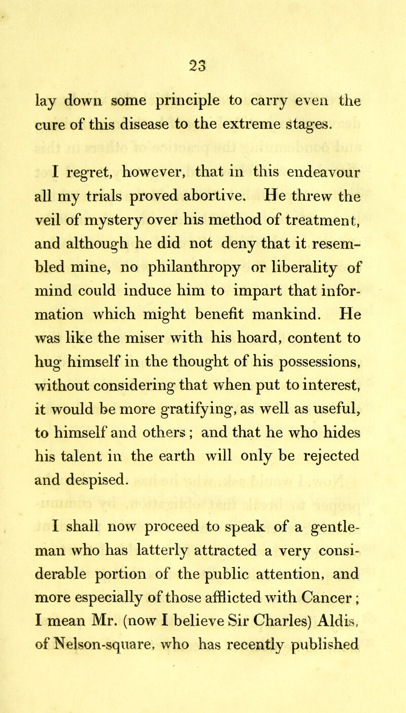 lay down some principle to carry even the cure of this disease to the extreme stages. I regret, however, that in this endeavour all my trials proved abortive. He threw the veil of mystery over his method of treatment, and although he did not deny that it resem- bled mine, no philanthropy or liberality of mind could induce him to impart that infor- mation which might benefit mankind. He was like the miser with his hoard, content to hug himself in the thought of his possessions, without considering that when put to interest, it would be more gratifying, as well as useful, to himself and others ; and that he who hides his talent in the earth will only be rejected and despised. I shall now proceed to speak of a gentle- man who has latterly attracted a very consi- derable portion of the public attention, and more especially of those afflicted with Cancer; I mean Mr, (now I believe Sir Charles) Aldis, of Nelson-square r who has recently published