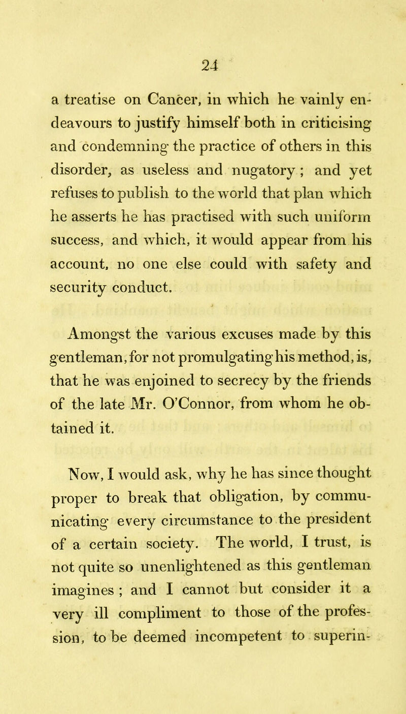 a treatise on Cancer, in which he vainly en- deavours to justify himself both in criticising and condemning the practice of others in this disorder, as useless and nugatory ; and yet refuses to publish to the w orld that plan which he asserts he has practised with such uniform success, and which, it would appear from his account, no one else could with safety and security conduct. Amongst the various excuses made by this gentleman, for not promulgating his method, is, that he was enjoined to secrecy by the friends of the late Mr. O'Connor, from whom he ob- tained it. Now, I would ask, why he has since thought proper to break that obligation, by commu- nicating every circumstance to the president of a certain society. The world, I trust, is not quite so unenlightened as this gentleman imagines ; and I cannot but consider it a very ill compliment to those of the profes- sion, to be deemed incompetent to superin-