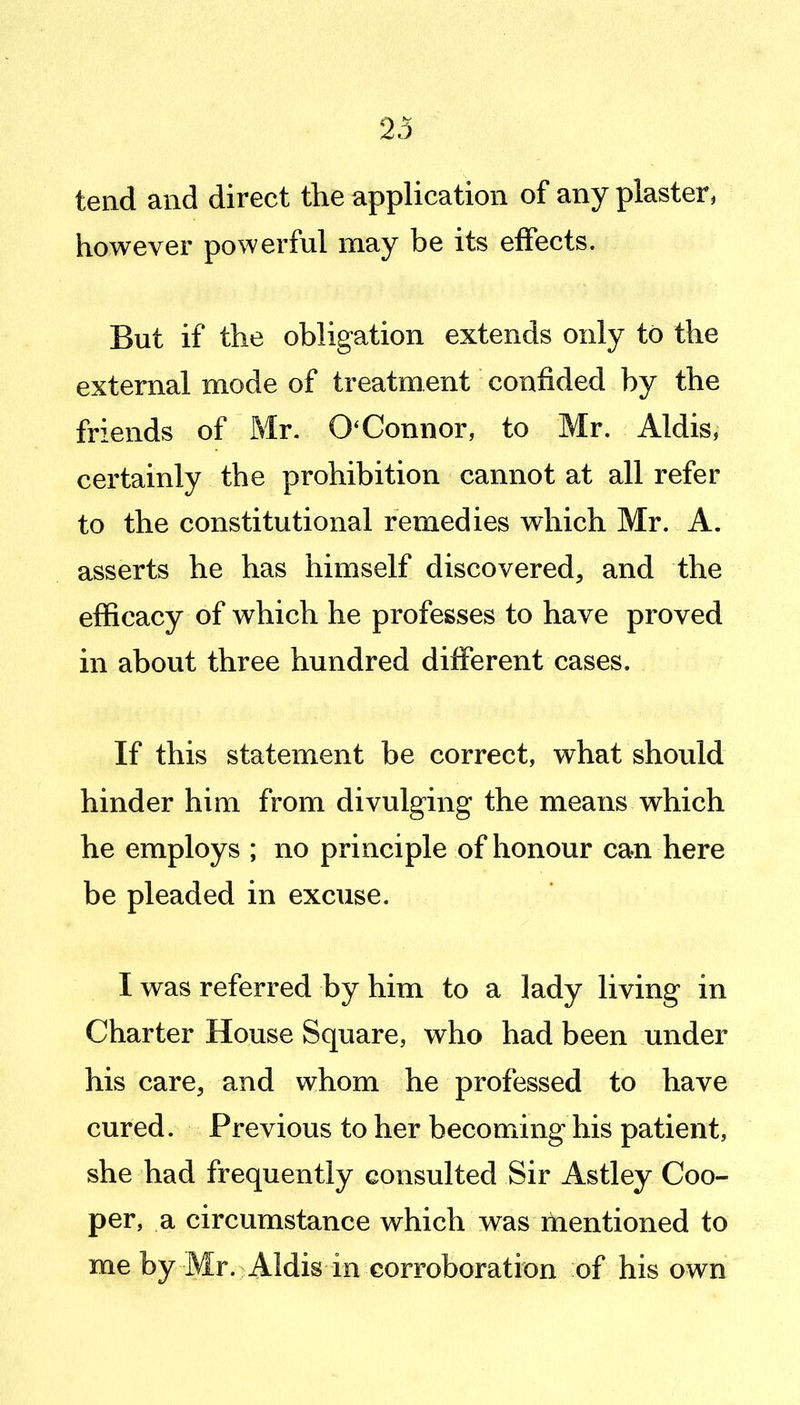 23 tend and direct the application of any plaster, however powerful may be its effects. But if the obligation extends only to the external mode of treatment confided by the friends of Mr. O'Connor, to Mr. Aldis, certainly the prohibition cannot at all refer to the constitutional remedies which Mr. A. asserts he has himself discovered, and the efficacy of which he professes to have proved in about three hundred different cases. If this statement be correct, what should hinder him from divulging the means which he employs ; no principle of honour can here be pleaded in excuse. I was referred by him to a lady living in Charter House Square, who had been under his care, and whom he professed to have cured. Previous to her becoming his patient, she had frequently consulted Sir Astley Coo- per, a circumstance which was mentioned to me by Mr. Aldis in corroboration of his own